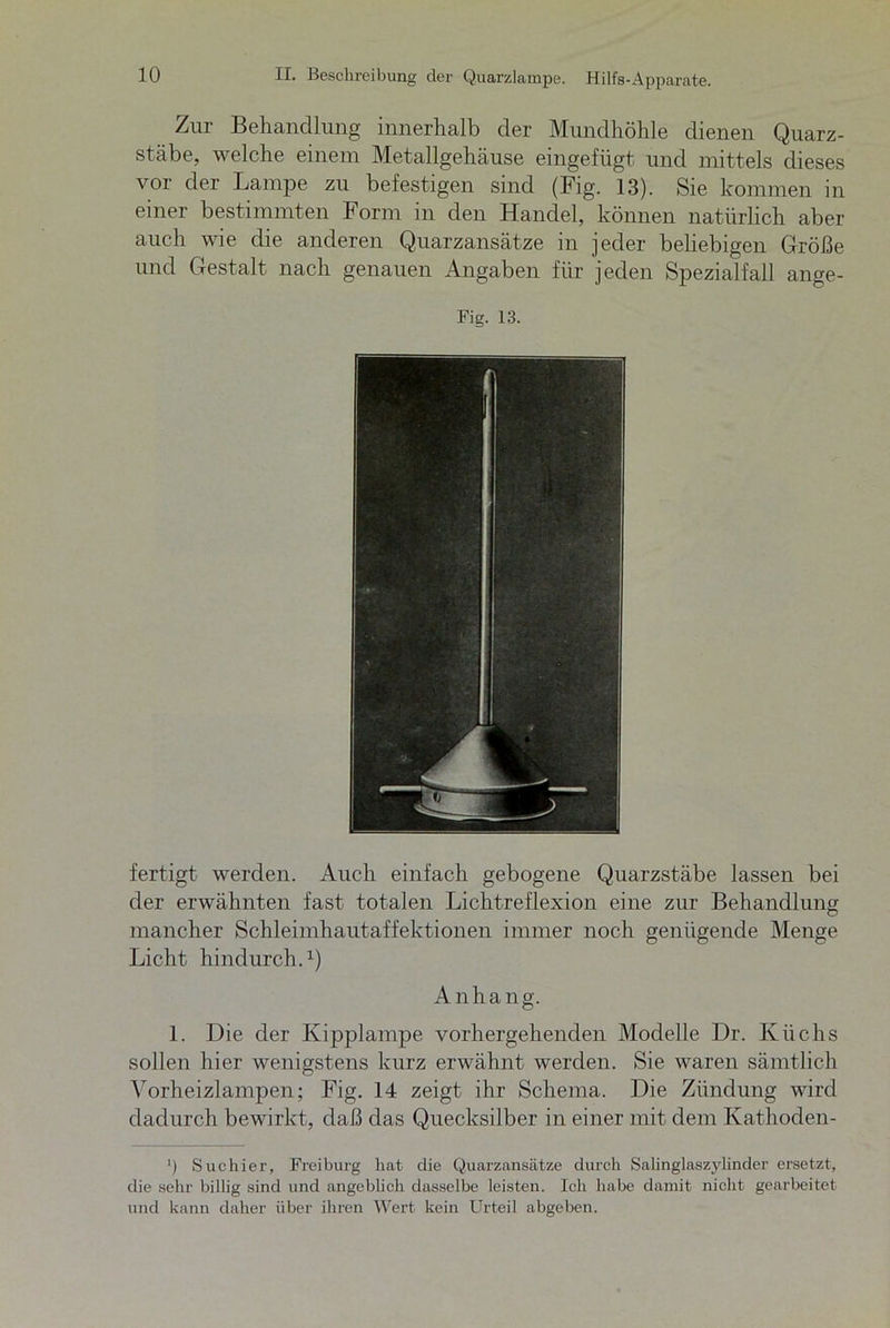 Zur Behandlung innerhalb der Mundhöhle dienen Quarz- stäbe, welche einem Metallgehäuse eingefügt und mittels dieses vor der Lampe zu befestigen sind (Fig. 13). Sie kommen in einer bestimmten Form in den Handel, können natürlich aber auch wie die anderen Quarzansätze in jeder beliebigen Größe und Gestalt nach genauen Angaben für jeden Spezialfall ange- Fig. 13. fertigt werden. Auch einfach gebogene Quarzstäbe lassen bei der erwähnten fast totalen Lichtreflexion eine zur Behandlung mancher Schleimhautaffektionen immer noch genügende Menge Licht hindurch.1) Anhang. 1. Die der Kipplampe vorhergehenden Modelle Dr. Küchs sollen hier wenigstens kurz erwähnt werden. Sie waren sämtlich Vorheizlampen; Fig. 14 zeigt ihr Schema. Die Zündung wird dadurch bewirkt, daß das Quecksilber in einer mit dem Kathoden- *) Suchier, Frei bürg hat die Quarzansätze durch Salinglaszylinder ersetzt, die sehr billig sind und angeblich dasselbe leisten. Ich habe damit nicht gearbeitet und kann daher über ihren Wert kein Urteil abgeben.