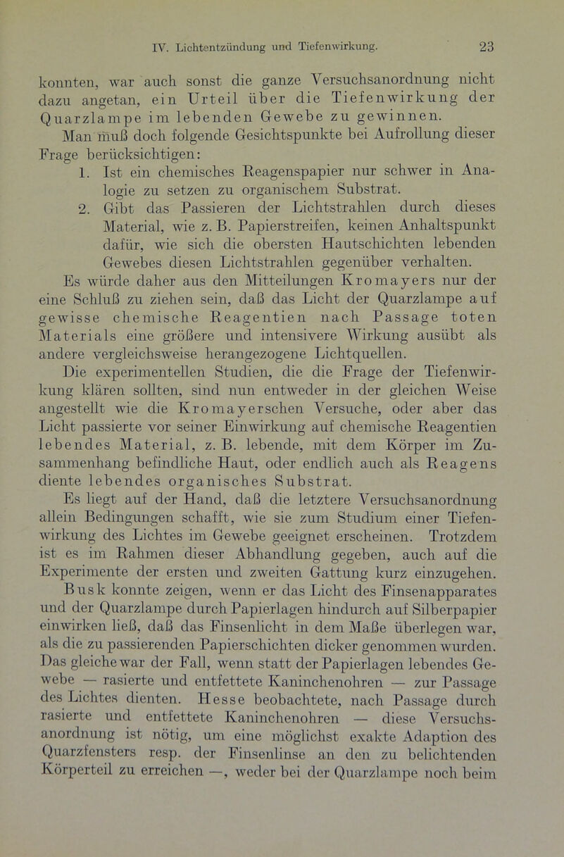 konnten, war auch sonst die ganze A ersuchsanorclnung nicht dazu angetan, ein Urteil über die Tiefenwirkung der Quarzlampe im lebenden Gewebe zu gewinnen. Man muß doch folgende Gesichtspunkte bei Aufrollung dieser Frage berücksichtigen: 1. Ist ein chemisches Reagenspapier nur schwer in Ana- logie zu setzen zu organischem Substrat. 2. Gibt das Passieren der Lichtstrahlen durch dieses Material, wie z. B. Papierstreifen, keinen Anhaltspunkt dafür, wie sich die obersten Hautschichten lebenden Gewebes diesen Lichtstrahlen gegenüber verhalten. Es würde daher aus den Mitteilungen Kromayers nur der eine Schluß zu ziehen sein, daß das Licht der Quarzlampe auf gewisse chemische Reagentien nach Passage toten Materials eine größere und intensivere Wirkung ausübt als andere vergleichsweise herangezogene Lichtquellen. Die experimentellen Studien, die die Frage der Tiefenwir- kung klären sollten, sind nun entweder in der gleichen AVeise angestellt wie die Kro may er sehen Versuche, oder aber das Licht passierte vor seiner Einwirkung auf chemische Reagentien lebendes Material, z. B. lebende, mit dem Körper im Zu- sammenhang befindliche Haut, oder endlich auch als Reagens diente lebendes organisches Substrat. Es liegt auf der Hand, daß die letztere Versuchsanordnung allein Bedingungen schafft, wie sie zum Studium einer Tiefen- wirkung des Lichtes im Gewebe geeignet erscheinen. Trotzdem ist es im Rahmen dieser Abhandlung gegeben, auch auf die Experimente der ersten und zweiten Gattung kurz einzugehen. Bush konnte zeigen, wenn er das lacht des Finsenapparates und der Quarzlampe durch Papierlagen hindurch auf Silberpapier einwirken ließ, daß das Finsenlicht in dem Maße überlegen war, als die zu passierenden Papierschichten dicker genommen wurden. Das gleiche war der Fall, wenn statt der Papierlagen lebendes Ge- webe — rasierte und entfettete Kaninchenohren — zur Passage des Lichtes dienten. IT esse beobachtete, nach Passage durch rasierte und entfettete Kaninchenohren — diese Versuchs- anordnung ist nötig, um eine möglichst exakte Adaption des Quarzfensters resp. der Finsenlinse an den zu belichtenden Körperteil zu erreichen —, weder bei der Quarzlampe noch beim