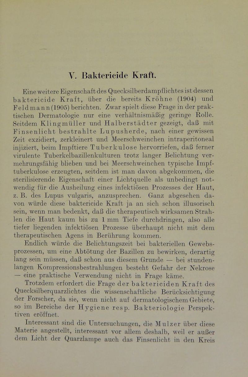 Eine weitere Eigenschaft des Quecksilberdampflichtes ist dessen baktericide Kraft, über die bereits Kröhne (1904) und F e 1 d m a n n (1905) berichten. Zwar spielt diese Frage in der prak- tischen Dermatologie nur eine verhältnismäßig geringe Rolle. Seitdem Klingmüller und Halberstädter gezeigt, daß mit Finsenlicht bestrahlte Lupusherde, nach einer gewissen Zeit exzidiert, zerkleinert und Meerschweinchen intraperitoneal injiziert, beim Impftiere Tuberkulose hervorriefen, daß ferner virulente Tuberkelbazillenkidturen trotz langer Belichtung ver- mehrungsfähig blieben und bei Meerschweinchen typische Impf- tuberkulose erzeugten, seitdem ist man davon abgekommen, die sterilisierende Eigenschaft einer Lichtquelle als unbedingt not- wendig für die Ausheilung eines infektiösen Prozesses der Haut, z. B. des Lupus vulgaris, anzusprechen. Ganz abgesehen da- von würde diese baktericide Kraft ja an sich schon illusorisch sein, wenn man bedenkt, daß die therapeutisch wirksamen Strah- len die Haut kaum bis zu 1 mm Tiefe durchdringen, also alle tiefer liegenden infektiösen Prozesse überhaupt nicht mit dem therapeutischen Agens in Berührung kommen. Endlich würde die Belichtungszeit bei bakteriellen Gewebs- prozessen, um eine Abtötung der Bazillen zu bewirken, derartig lang sein müssen, daß schon aus diesem Grunde — bei stunden- langen Kompressionsbestrahlungen besteht Gefahr der Nekrose — eine praktische Verwendung nicht in Frage käme. Trotzdem erfordert die Frage der baktericiden Kraft des Quecksilberquarzlichtes die wissenschaftliche Berücksichtigung der Forscher, da sie, wenn nicht auf dermatologischem Gebiete, so im Bereiche der Hygiene resp. Bakteriologie Perspek- tiven eröffnet. Interessant sind die Untersuchungen, die Mulzer über diese Materie angestellt, interessant vor allem deshalb, weil er außer dem Licht der Quarzlampe auch das Finsenlicht in den Kreis