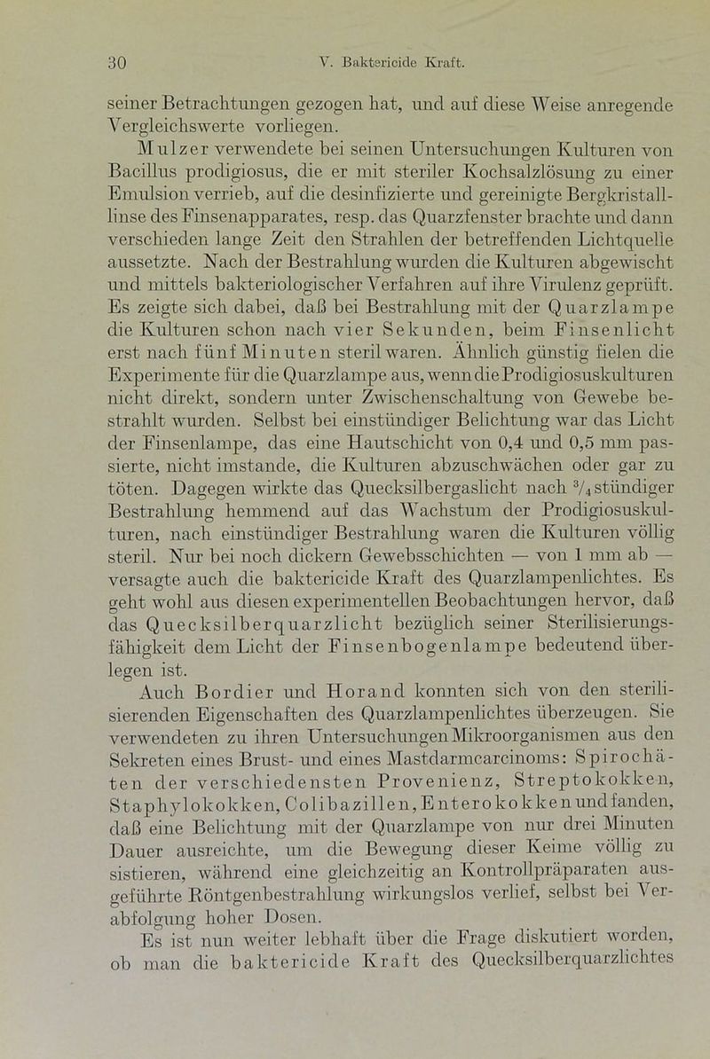 seiner Betrachtungen gezogen hat, und auf diese Weise anregende Yergleichswerte vorliegen. Mulzer verwendete bei seinen Untersuchungen Kulturen von Bacillus procligiosus, die er mit steriler Kochsalzlösung zu einer Emulsion verrieb, auf die desinfizierte und gereinigte Bergkristall- linse des Finsenapparates, resp. das Quarzfenster brachte und dann verschieden lange Zeit den Strahlen der betreffenden Lichtquelle aussetzte. Nach der Bestrahlung wurden die Kulturen abgewischt und mittels bakteriologischer Verfahren auf ihre Virulenz geprüft. Es zeigte sich dabei, daß bei Bestrahlung mit der Quarzlampe die Kulturen schon nach vier Sekunden, beim Fi nsenlicht erst nach fünf Minuten steril waren. Ähnlich günstig fielen die Experimente für die Quarzlampe aus, wenn dieProdigiosuskulturen nicht direkt, sondern unter Zwischenschaltung von Gewebe be- strahlt, wurden. Selbst bei einstündiger Belichtung war das Licht der Finsenlampe, das eine Hautschicht von 0,4 und 0,5 mm pas- sierte, nicht imstande, die Kulturen abzuschwächen oder gar zu töten. Dagegen wirkte das Quecksilbergaslicht nach 3/4 stiindiger Bestrahlung hemmend auf das Wachstum der Prodigiosuskul- turen, nach einstündiger Bestrahlung waren die Kulturen völlig steril. Nur bei noch dickem Gewebsschichten — von 1 mm ab — versagte auch die baktericicle Kraft des Quarzlampenlichtes. Es geht wohl aus diesen experimentellen Beobachtungen hervor, daß das Quecksilber quarzlicht bezüglich seiner Sterilisierungs- fähigkeit dem Licht der Finsenbogenlampe bedeutend über- legen ist. Auch Bordier und Horancl konnten sich von den sterili- sierenden Eigenschaften des Quarzlampenlichtes überzeugen. Sie verwendeten zu ihren Untersuchungen Mikroorganismen aus den Sekreten eines Brust- und eines Mastdarmcarcinoms: Spirochä- ten der verschiede listen Provenienz, Strepto kokken, Staphylokokken, Colibazillen, E nteroko kken und fanden, daß eine Belichtung mit der Quarzlampe von nur drei Minuten Dauer ausreichte, um die Bewegung dieser Keime völlig zu sistieren, während eine gleichzeitig an Kontrollpräparaten aus- geführte Röntgenbestrahlung wirkungslos verlief, selbst bei Ver- abfolgung hoher Dosen. Es ist nun weiter lebhaft über die Frage diskutiert worden, ob man die baktericicle Kraft des Quecksilberquarzlichtes