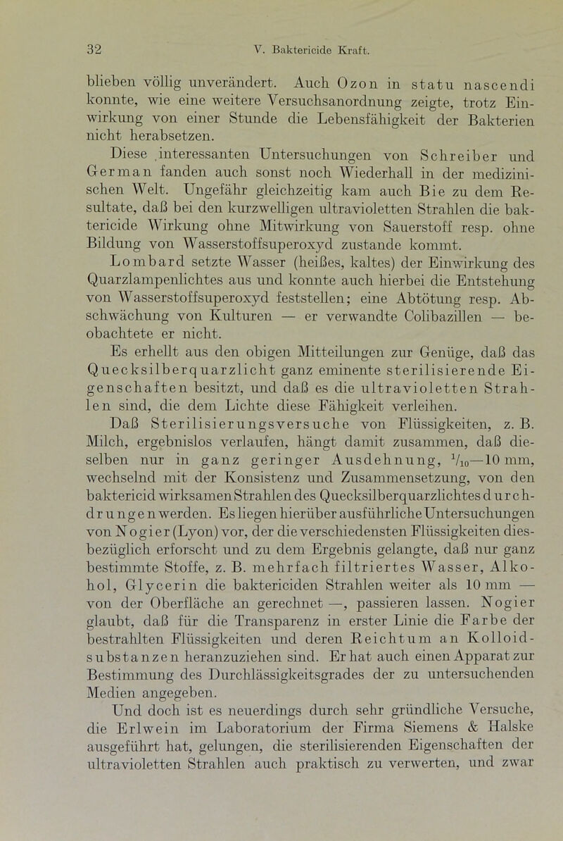 blieben völlig unverändert. Auch Ozon in statu nascendi konnte, wie eine weitere Versuchsanordnung zeigte, trotz Ein- wirkung von einer Stunde die Lebensfähigkeit der Bakterien nicht herabsetzen. Diese interessanten Untersuchungen von Schreiber und Oer man fanden auch sonst noch Wiederhall in der medizini- schen Welt. Ungefähr gleichzeitig kam auch Bie zu dem Be- sultate, daß bei den kurzwelligen ultravioletten Strahlen die bak- tericide Wirkung ohne Mitwirkung von Sauerstoff resp. ohne Bildung von Wasserstoffsuperoxyd zustande kommt. Lombard setzte Wasser (heißes, kaltes) der Einwirkung des Quarzlampenlichtes aus und konnte auch hierbei die Entstehung von Wasserstoffsuperoxyd feststellen; eine Abtötung resp. Ab- schwächung von Kulturen — er verwandte Colibazillen — be- obachtete er nicht. Es erhellt aus den obigen Mitteilungen zur Genüge, daß das Quecksilberquarzlicht ganz eminente sterilisierende Ei- genschaften besitzt, und daß es die ultravioletten Strah- len sind, die dem Lichte diese Fähigkeit verleihen. Daß Sterilisierungsversuche von Flüssigkeiten, z. B. Milch, ergebnislos verlaufen, hängt damit zusammen, daß die- selben nur in ganz geringer Ausdehnung, Vi0—10 mm, wechselnd mit der Konsistenz und Zusammensetzung, von den baktericid wirksamen Strahlen des Quecksilberquarzlichtes durch- d r u n g e n werden. Es liegen hierüber ausführliche Untersuchungen von Nogier (Lyon) vor, der die verschiedensten Flüssigkeiten dies- bezüglich erforscht und zu dem Ergebnis gelangte, daß nur ganz bestimmte Stoffe, z. B. mehrfach filtriertes Wasser, Alko- hol, Glycerin die baktericiden Strahlen weiter als 10 mm — von der Oberfläche an gerechnet—, passieren lassen. Nogier glaubt, daß für die Transparenz in erster Linie die Farbe der bestrahlten Flüssigkeiten und deren Reichtum an Kolloid- Substanzen heranzuziehen sind. Er hat auch einen Apparat zur Bestimmung des Durchlässigkeitsgrades der zu untersuchenden Medien angegeben. Und doch ist es neuerdings durch sehr gründliche Versuche, die Erlwein im Laboratorium der Firma Siemens & Halske ausgeführt hat, gelungen, die sterilisierenden Eigenschaften der ultravioletten Strahlen auch praktisch zu verwerten, und zwar