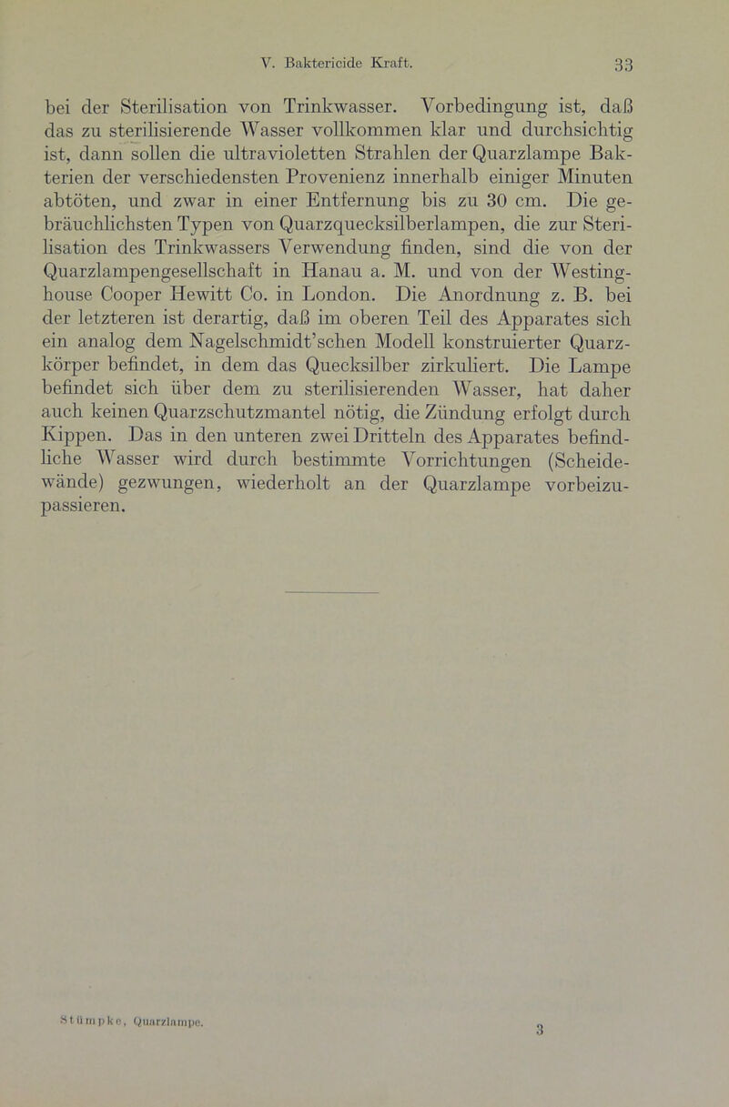 bei der Sterilisation von Trinkwasser. Vorbedingung ist, daß das zu sterilisierende Wasser vollkommen klar und durchsichtig ist, dann sollen die ultravioletten Strahlen der Quarzlampe Bak- terien der verschiedensten Provenienz innerhalb einiger Minuten abtöten, und zwar in einer Entfernung bis zu 30 cm. Die ge- bräuchlichsten Typen von Quarzquecksilberlampen, die zur Steri- lisation des Trinkwassers Verwendung finden, sind die von der Quarzlampengesellschaft in Hanau a. M. und von der Westing- house Cooper Hewitt Co. in London. Die Anordnung z. B. bei der letzteren ist derartig, daß im oberen Teil des Apparates sich ein analog dem Nagelschmidt’sehen Modell konstruierter Quarz- körper befindet, in dem das Quecksilber zirkuliert. Die Lampe befindet sich über dem zu sterilisierenden Wasser, hat daher auch keinen Quarzschutzmantel nötig, die Zündung erfolgt durch Kippen. Das in den unteren zwei Dritteln des Apparates befind- liche Wasser wird durch bestimmte Vorrichtungen (Scheide- wände) gezwungen, wiederholt an der Quarzlampe vorbeizu- passieren. S t tl in p k c, Quarzlampe. 3