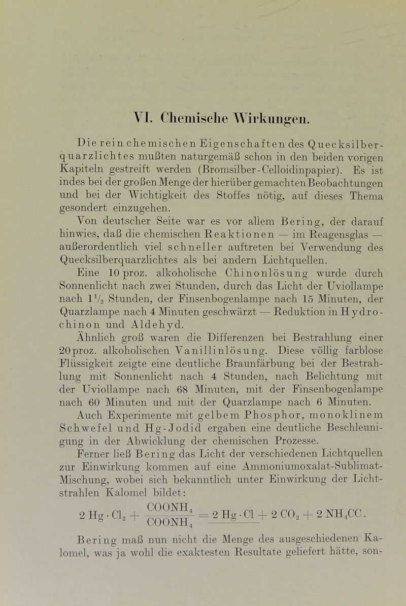 Die rein chemischen Eigenschaften des Quecksilber- quarzlichtes mußten naturgemäß schon in den beiden vorigen Kapiteln gestreift werden (Bromsilber-Celloidinpapier). Es ist indes bei der großen Menge der hierüber gemachten Beobachtungen und bei der Wichtigkeit des Stoffes nötig, auf dieses Thema gesondert einzugehen. Von deutscher Seite war es vor allem Bering, der darauf hinwies, daß die chemischen Reaktionen — im Reagensglas — außerordentlich viel schneller auftreten bei Verwendung des Quecksilberquarzlichtes als bei andern Lichtquellen. Eine 10 proz. alkoholische Chinonlösung wurde durch Sonnenlicht nach zwei Stunden, durch das Licht der Uviollampe nach 1V2 Stunden, der Finsenbogenlampe nach 15 Minuten, der Quarzlampe nach 4 Minuten geschwärzt — Reduktion in Hydro- chinon und Aldehyd. Ähnlich groß waren die Differenzen bei Bestrahlung einer 20proz. alkoholischen Vanillinlösung. Diese völlig farblose Flüssigkeit zeigte eine deutliche Braunfärbung bei der Bestrah- lung mit Sonnenlicht nach 4 Stunden, nach Belichtung mit der Uviollampe nach 68 Minuten, mit der Finsenbogenlampe nach 60 Minuten und mit der Quarzlampe nach 6 Minuten. Auch Experimente mit gelbem Phosphor, monoklinem Schwefel und Hg-Jodid ergaben eine deutliche Beschleuni- gung in der Abwicklung der chemischen Prozesse. Ferner ließ Bering das Licht der verschiedenen Lichtquellen zur Einwirkung kommen auf eine Ammoniumoxalat-Sublimat- Mischung, wobei sich bekanntlich unter Einwirkung der Licht- strahlen Kalomel bildet: 2 Hg • Cl2 + = 2 Hg ■ CI -f 2 COs + 2 NH.CC. Bering maß nun nicht die Menge des ausgeschiedenen Ka- lomel, was ja wohl die exaktesten Resultate geliefert hätte, son-
