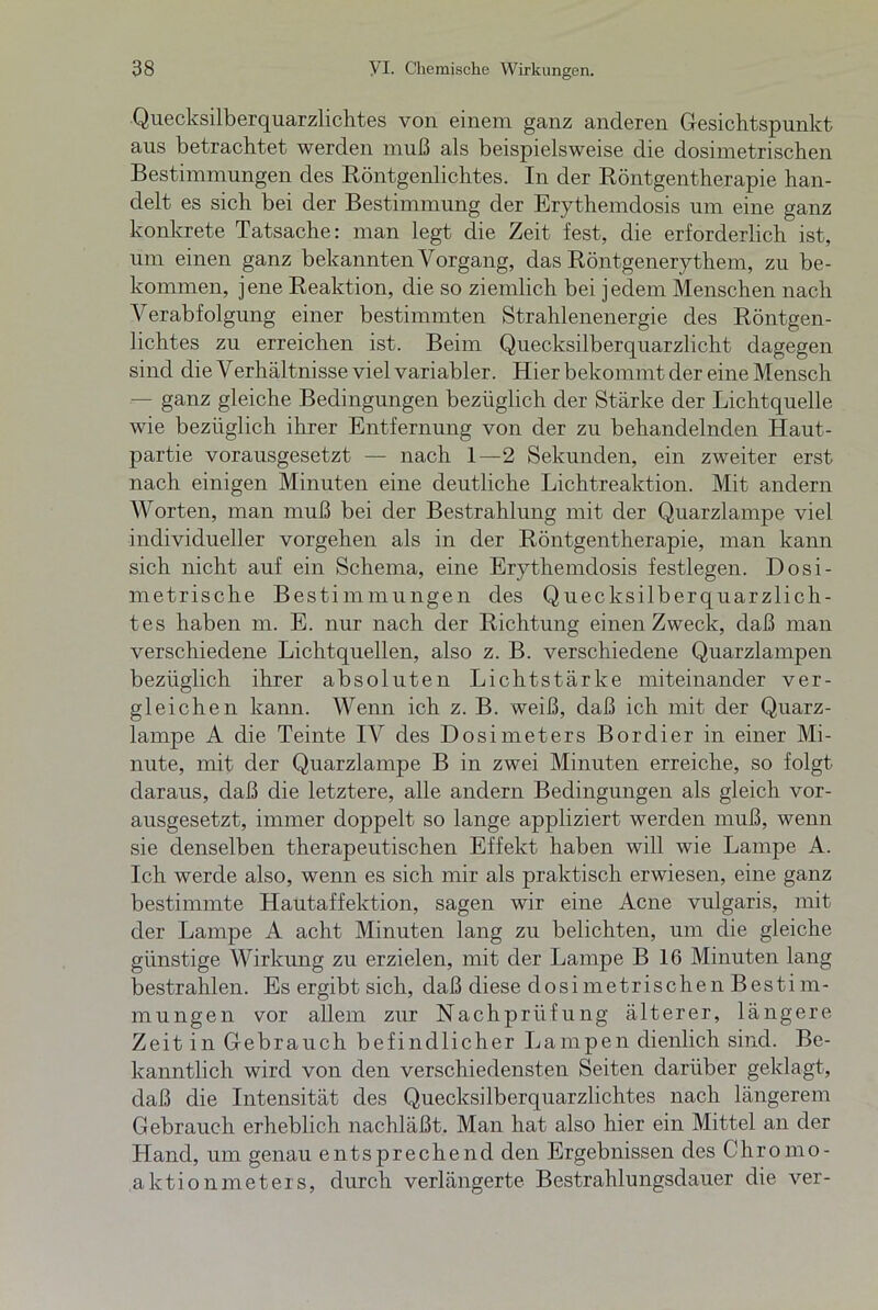 Quecksilberquarzlichtes von einem ganz anderen Gesichtspunkt aus betrachtet werden muß als beispielsweise die dosimetrischen Bestimmungen des Röntgenlichtes. In der Röntgentherapie han- delt es sich bei der Bestimmung der Erythemdosis um eine ganz konkrete Tatsache: man legt die Zeit fest, die erforderlich ist, um einen ganz bekannten Vorgang, das Röntgenerythem, zu be- kommen, jene Reaktion, die so ziemlich bei jedem Menschen nach Verabfolgung einer bestimmten Strahlenenergie des Röntgen- hchtes zu erreichen ist. Beim Quecksilberquarzlicht dagegen sind die Verhältnisse viel variabler. Hier bekommt der eine Mensch — ganz gleiche Bedingungen bezüglich der Stärke der Lichtquelle wie bezüglich ihrer Entfernung von der zu behandelnden Haut- partie vorausgesetzt — nach 1—2 Sekunden, ein zweiter erst nach einigen Minuten eine deutliche Lichtreaktion. Mit andern Worten, man muß bei der Bestrahlung mit der Quarzlampe viel individueller Vorgehen als in der Röntgentherapie, man kann sich nicht auf ein Schema, eine Erythemdosis festlegen. Dosi- metrische Bestimmungen des Quecksilberquarzlich- tes haben m. E. nur nach der Richtung einen Zweck, daß man verschiedene Lichtquellen, also z. B. verschiedene Quarzlampen bezüglich ihrer absoluten Lichtstärke miteinander ver- gleichen kann. Wenn ich z. B. weiß, daß ich mit der Quarz- lampe A die Teinte IV des Dosimeters Bordier in einer Mi- nute, mit der Quarzlampe B in zwei Minuten erreiche, so folgt daraus, daß die letztere, alle andern Bedingungen als gleich vor- ausgesetzt, immer doppelt so lange appliziert werden muß, wenn sie denselben therapeutischen Effekt haben will wie Lampe A. Ich werde also, wenn es sich mir als praktisch erwiesen, eine ganz bestimmte Hautaffektion, sagen wir eine Acne vulgaris, mit der Lampe A acht Minuten lang zu belichten, um die gleiche günstige Wirkung zu erzielen, mit der Lampe B 16 Minuten lang bestrahlen. Es ergibt sich, daß diese dosimetrischen Bestim- mungen vor allem zur Nachprüfung älterer, längere Zeit in Gebrauch befindlicher Lampen dienlich sind. Be- kanntlich wird von den verschiedensten Seiten darüber geklagt, daß die Intensität des Quecksilberquarzlichtes nach längerem Gebrauch erheblich nachläßt. Man hat also hier ein Mittel an der Lland, um genau entsprechend den Ergebnissen des Chromo- aktionmeters, durch verlängerte Bestrahlungsdauer die ver-