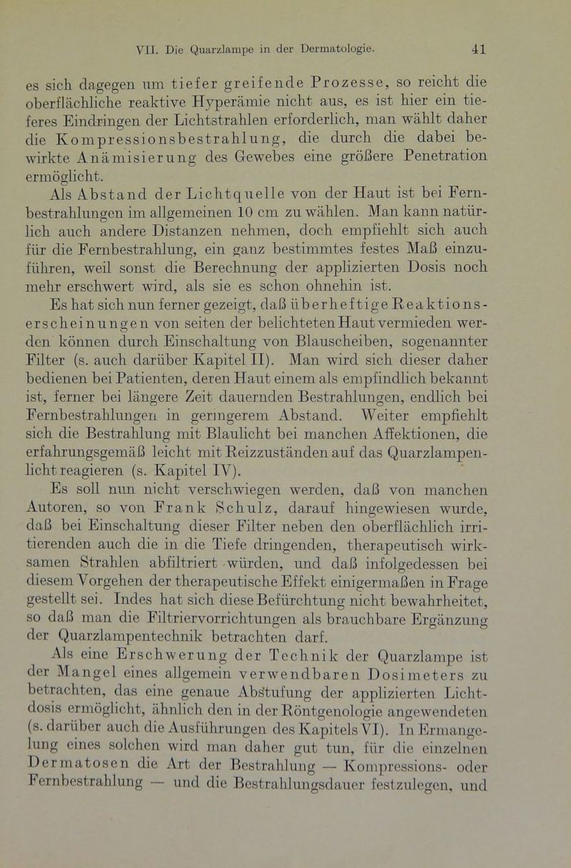 es sich dagegen um tiefer greifende Prozesse, so reicht die oberflächliche reaktive Hyperämie nicht aus, es ist hier ein tie- feres Eindringen der Lichtstrahlen erforderlich, man wählt daher die Kompressionsbestrahlung, die durch die dabei be- wirkte Anämisierung des Gewebes eine größere Penetration ermöglicht. Als Abstand der Lichtquelle von der Haut ist bei Fern- bestrahlungen im allgemeinen 10 cm zu wählen. Man kann natür- lich auch andere Distanzen nehmen, doch empfiehlt sich auch für die Fernbestrahlung, ein ganz bestimmtes festes Maß einzu- führen, weil sonst die Berechnung der applizierten Dosis noch mehr erschwert wird, als sie es schon ohnehin ist. Es hat sich nun ferner gezeigt, daß überheftige Reaktio ns- erscheinungen von seiten der belichteten Haut vermieden wer- den können durch Einschaltung von Blauscheiben, sogenannter Filter (s. auch darüber Kapitel II). Man wird sich dieser daher bedienen bei Patienten, deren Haut einem als empfindlich bekannt ist, ferner bei längere Zeit dauernden Bestrahlungen, endlich bei Fernbestrahlungen in geringerem Abstand. Weiter empfiehlt sich die Bestrahlung mit Blaulicht bei manchen Affektionen, die erfahrungsgemäß leicht mit Reizzuständen auf das Quarzlampen- licht reagieren (s. Kapitel IV). Es soll nun nicht verschwiegen werden, daß von manchen Autoren, so von Frank Schulz, darauf hingewiesen wurde, daß bei Einschaltung dieser Filter neben den oberflächlich irri- tierenden auch die in die Tiefe dringenden, therapeutisch wirk- samen Strahlen abfiltriert würden, und daß infolgedessen bei diesem Vorgehen der therapeutische Effekt einigermaßen in Frage gestellt sei. Indes hat sich diese Befürchtung nicht bewahrheitet, so daß man die Filtriervorrichtungen als brauchbare Ergänzung der Quarzlampentechnik betrachten darf. Als eine Erschwerung der Technik der Quarzlampe ist der Mangel eines allgemein verwendbaren Dosimeters zu betrachten, das eine genaue Abstufung der applizierten Licht- dosis ermöglicht, ähnlich den in der Röntgenologie angewendeten (s. darüber auch die Ausführungen des Kapitels VI). In Ermange- lung eines solchen wird man daher gut tun, für die einzelnen Dermatosen die Art der Bestrahlung — Kompressions- oder Fernbestrahlung — und die Bestrahlungsdauer festzulegen, und