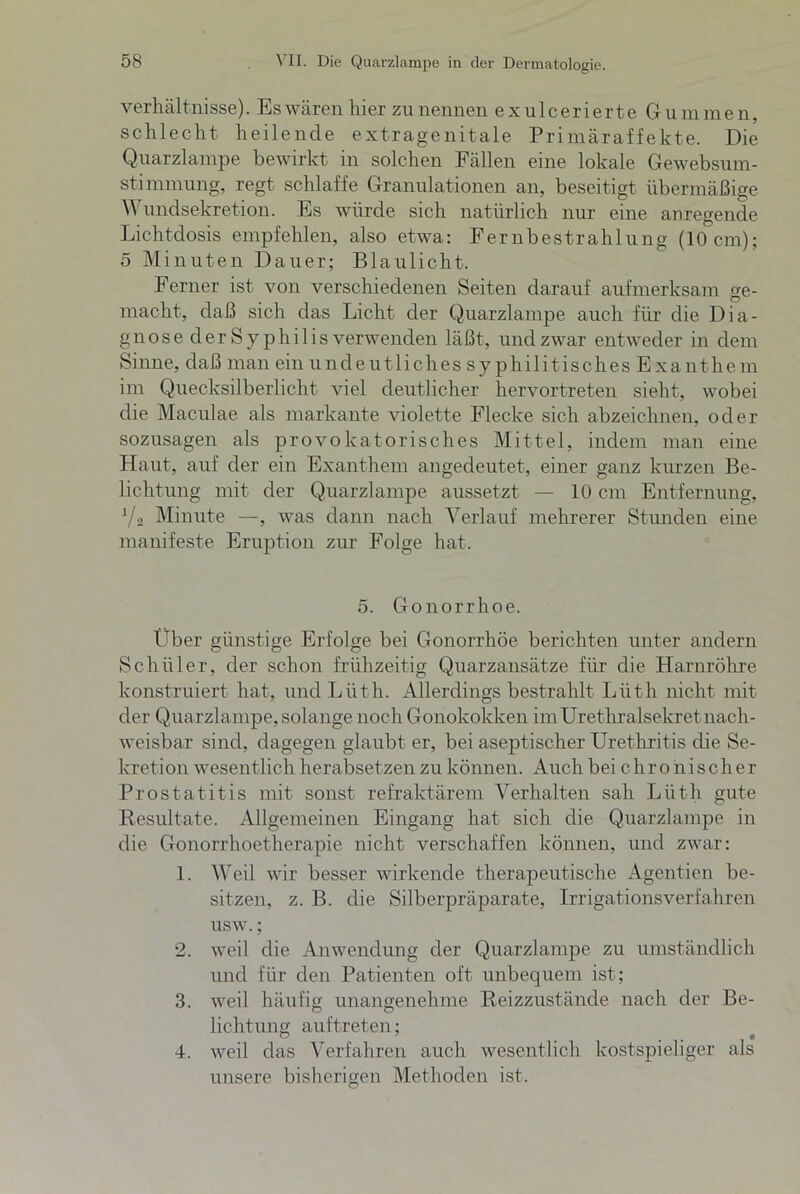 Verhältnisse). Es wären hier zu nennen exulcerierte Gummen, schlecht heilende extragenitale Primäraffekte. Die Quarzlampe bewirkt in solchen Fällen eine lokale Gewebsum- stimmung, regt schlaffe Granulationen an, beseitigt übermäßige Wundsekretion. Es würde sich natürlich nur eine anregende Lichtdosis empfehlen, also etwa: Fernbestrahlung (10cm); 5 Minuten Dauer; Blaulicht. Ferner ist von verschiedenen Seiten darauf aufmerksam ge- macht, daß sich das Licht der Quarzlampe auch für die Dia- gnose der Syphilis verwenden läßt, undzwar entweder in dem Sinne, daß man ein undeutliches syphilitisches Exanthem im Quecksilberlicht viel deutlicher hervortreten sieht, wobei die Maculae als markante violette Flecke sich abzeichnen, oder sozusagen als provokatorisches Mittel, indem man eine Haut, auf der ein Exanthem angedeutet, einer ganz kurzen Be- lichtung mit der Quarzlampe aussetzt — 10 cm Entfernung, V2 Minute —, was dann nach Verlauf mehrerer Stunden eine manifeste Eruption zur Folge hat. 5. Gonorrhoe. Über günstige Erfolge bei Gonorrhöe berichten unter andern Schüler, der schon frühzeitig Quarzansätze für die Harnröhre konstruiert hat, undLüth. Allerdings bestrahlt Lüth nicht mit der Quarzlampe, solange noch Gonokokken im Urethralsekret nach- weisbar sind, dagegen glaubt er, bei aseptischer Urethritis die Se- kretion wesentlich herabsetzen zu können. Auch bei c h r o n i s c h e r Prostatitis mit sonst refraktärem Verhalten sah Lüth gute Resultate. Allgemeinen Eingang hat sich die Quarzlampe in die Gonorrhoetherapie nicht verschaffen können, und zwar: 1. Weil wir besser wirkende therapeutische Agentien be- sitzen, z. B. die Silberpräparate, Irrigationsverfahren usw.; 2. weil die Anwendung der Quarzlampe zu umständlich und für den Patienten oft unbequem ist; 3. weil häufig unangenehme Reizzustände nach der Be- lichtung auftret en; 4. weil das Verfahren auch wesentlich kostspieliger als unsere bisherigen Methoden ist.