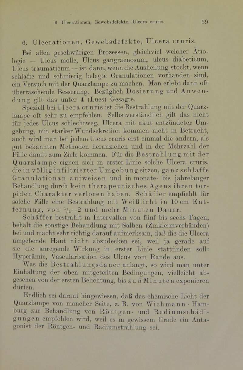 6. Ulcerationen, Gewebsdefekte, Ulcera cruris. Bei allen geschwürigen Prozessen, gleichviel welcher Ätio- logie — Ulcus molle, Ulcus gangraenosum, ulcus diabeticum, Ulcus traumaticum — ist dann, wenn die Ausheilung stockt, wenn schlaffe und schmierig belegte Granulationen vorhanden sind, ein Versuch mit der Quarzlampe zu machen. Man erlebt dann oft überraschende Besserung. Bezüglich Dosierung und Anwen- dung gilt das unter 4 (Lues) Gesagte. Speziell bei Ulcera cruris ist die Bestrahlung mit der Quarz- lampe oft sehr zu empfehlen. Selbstverständlich gilt das nicht für jedes Ulcus schlechtweg, Ulcera mit akut entzündeter Um- gebung, mit starker Wundsekretion kommen nicht in Betracht, auch wird man bei jedem Ulcus cruris erst einmal die andern, als gut bekannten Methoden heranziehen und in der Mehrzahl der Fälle damit zum Ziele kommen. Für die Bestrahlung mit der Quarzlampe eignen sich in erster Linie solche Ulcera cruris, die in völlig infiltrierter Umgebung sitzen, ganz schlaffe Granulationan aufweisen und in monate- bis jahrelanger Behandlung durch kein therapeutisches Agens ihren tor- piden Charakter verloren haben. Schäffer empfiehlt für solche Fälle eine Bestrahlung mit Weiß licht in 10 cm Ent- fernung, von 1/2—2 und mehr Minuten Dauer. Schäffer bestrahlt in Intervallen von fünf bis sechs Tagen, behält die sonstige Behandlung mit Salben (Zinkleimverbänden) bei und macht sehr richtig darauf aufmerksam, daß die die Ulcera umgebende Haut nicht abzudecken sei, weil ja gerade auf sie die anregende Wirkung in erster Linie stattfinden soll: Hyperämie, Vascularisation des Ulcus vom Rande aus. Was die Bestrahlungsdauer anlangt, so wird man unter Einhaltung der oben mitgeteilten Bedingungen, vielleicht ab- gesehen von der ersten Belichtung, bis zu 5 Minuten exponieren dürfen. Endlich sei darauf hingewiesen, daß das chemische Licht der Quarzlampe von mancher Seite, z. B. von A ich ma nn - Ham- burg zur Behandlung von Röntgen- und Radiumschädi- gungen empfohlen wird, weil es in gewissem Grade ein Anta- gonist der Röntgen- und Radiumstrahlung sei.