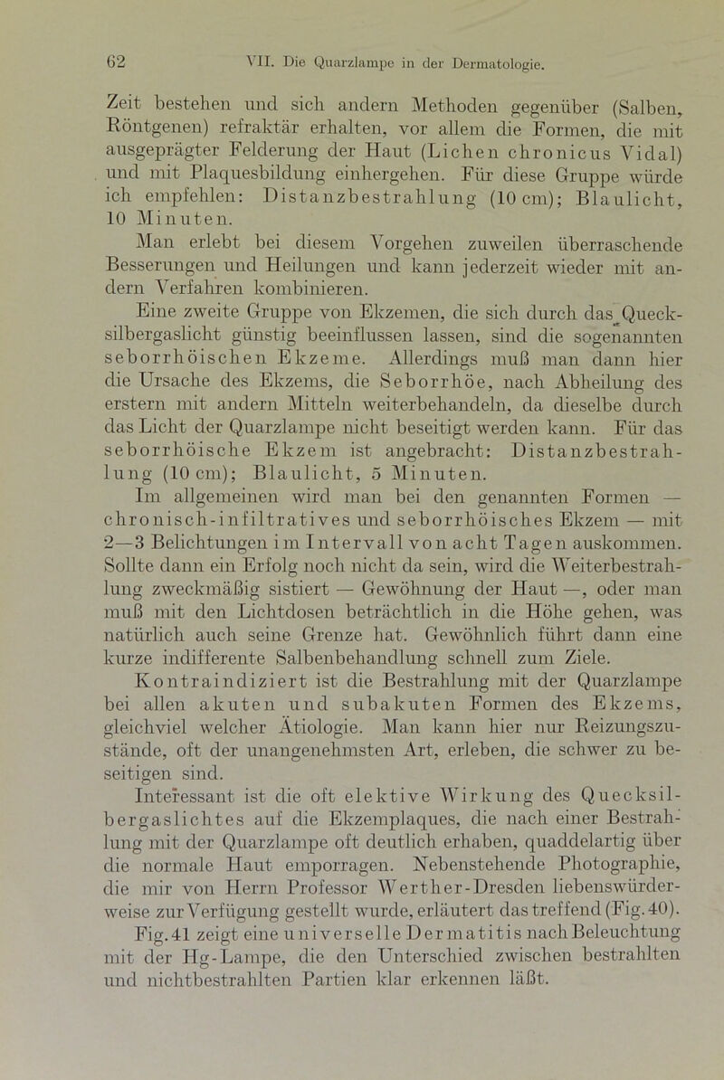 Zeit bestehen und sich andern Methoden gegenüber (Salben, Röntgenen) refraktär erhalten, vor allem die Formen, die mit ausgeprägter Felderung der Haut (Lichen chronicus Vidal) und mit Plaquesbildung einhergehen. Für diese Gruppe würde ich empfehlen: Distanzbestrahlung (10cm); Blaulicht, 10 Minuten. Man erlebt bei diesem Vorgehen zuweilen überraschende Besserungen und Heilungen und kann jederzeit wieder mit an- dern Verfahren kombinieren. Eine zweite Gruppe von Ekzemen, die sich durch das Queck- silbergaslicht günstig beeinflussen lassen, sind die sogenannten seborrhoischen Ekzeme. Allerdings muß man dann hier die Ursache des Ekzems, die Seborrhöe, nach Abheilung des erstem mit andern Mitteln weiterbehandeln, da dieselbe durch das Licht der Quarzlampe nicht beseitigt werden kann. Für das seborrhoische Ekzem ist angebracht: Distanzbestrah- lung (10 cm); Blaulicht, 5 Minuten. Im allgemeinen wird man bei den genannten Formen — chronisch-infiltratives und seborrhoisches Ekzem — mit 2—3 Belichtungen im Intervall von acht Tagen auskommen. Sollte dann ein Erfolg noch nicht da sein, wird die Weiterbestrah- lung zweckmäßig sistiert — Gewöhnung der Haut —, oder man muß mit den Lichtdosen beträchtlich in die Höhe gehen, was natürlich auch seine Grenze hat. Gewöhnlich führt dann eine kurze indifferente Salbenbehandlung schnell zum Ziele. Kontraindiziert ist die Bestrahlung mit der Quarzlampe bei allen akuten und subakuten Formen des Ekzems, gleichviel welcher Ätiologie. Man kann hier nur Reizungszu- stände, oft der unangenehmsten Art, erleben, die schwer zu be- seitigen sind. Interessant ist die oft elektive Wirkung des Quecksil- bergaslichtes auf die Ekzemplaques, die nach einer Bestrah- lung mit der Quarzlampe oft deutlich erhaben, quaddelartig über die normale Haut emporragen. Nebenstehende Photographie, die mir von Herrn Professor Werther-Dresclen liebenswiirder- weise zur Verfügung gestellt wurde, erläutert das treffend (Fig. 40). Fig.41 zeigt eine universelle Dermatitis nach Beleuchtung mit der Hg-Lampe, die den Unterschied zwischen bestrahlten und nichtbestrahlten Partien klar erkennen läßt.