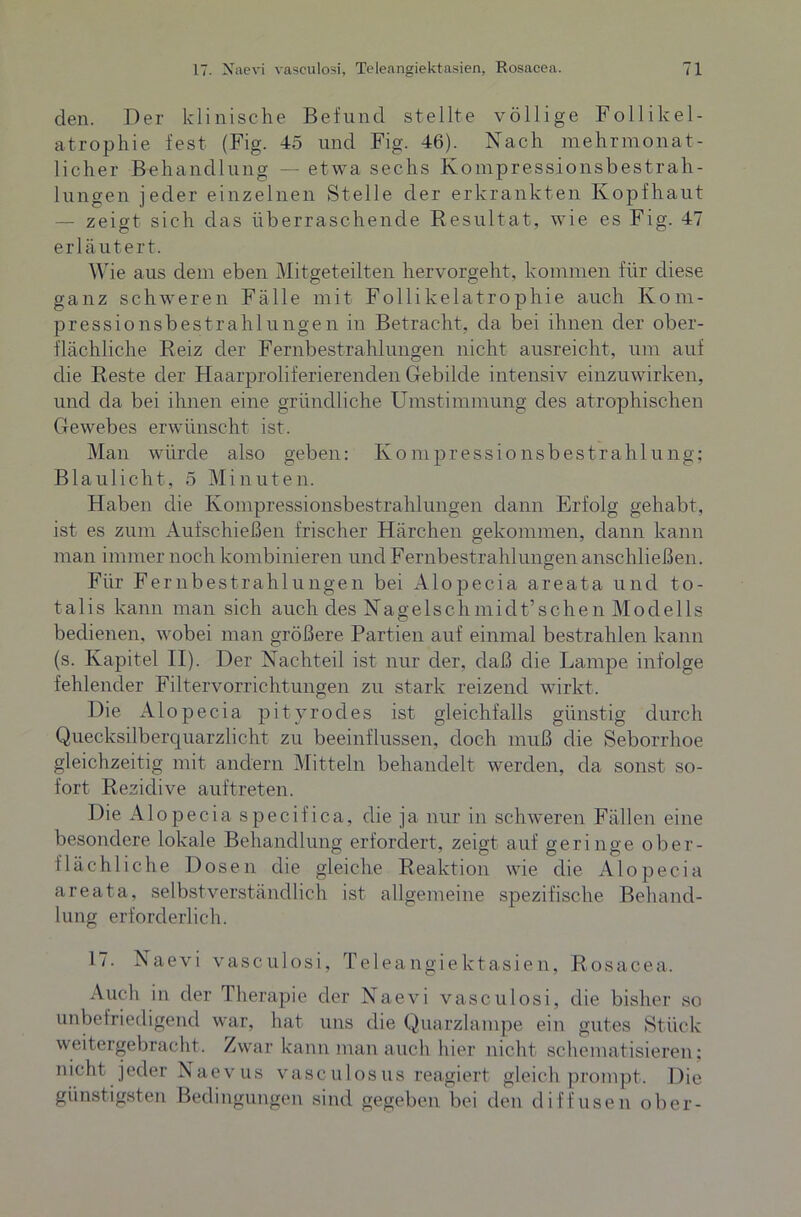 den. Der klinische Befund stellte völlige Follikel- atrophie fest (Fig. 45 und Fig. 46). Nach mehrmonat- licher Behandlung — etwa sechs Kompressionsbestrah- lungen jeder einzelnen Stelle der erkrankten Kopfhaut — zeigt sich das überraschende Resultat, wie es Fig. 47 erläutert. Wie aus dem eben Mitgeteilten hervorgeht, kommen für diese ganz schweren Fälle mit Follikelatrophie auch Kom- pressionsbestrahlungen in Betracht, da bei ihnen der ober- flächliche Reiz der Fernbestrahlungen nicht ausreicht, um auf die Reste der Haarproliferierenden Gebilde intensiv einzuwirken, und da bei ihnen eine gründliche Umstimmung des atrophischen Gewebes erwünscht ist. Man würde also geben: Konipressionsbestrahlung; Blaulicht, 5 Minuten. Haben die Kompressionsbestrahlungen dann Erfolg gehabt, ist es zum Aufschießen frischer Härchen gekommen, dann kann man immer noch kombinieren und Fernbestrahlungen anschließen. Für Fernbestrahlungen bei Alopecia areata und to- tal is kann man sich auch des Nagels chmiclt’sehen Modells bedienen, wobei man größere Partien auf einmal bestrahlen kann (s. Kapitel II). Der Nachteil ist nur der, daß die Lampe infolge fehlender Filtervorrichtungen zu stark reizend wirkt. Die Alopecia pityrodes ist gleichfalls günstig durch Quecksilberquarzlicht zu beeinflussen, doch muß die Seborrhoe gleichzeitig mit andern Mitteln behandelt werden, da sonst so- fort Rezidive auf treten. Die Alopecia specifica, die ja nur in schweren Fällen eine besondere lokale Behandlung erfordert, zeigt auf geringe ober- flächliche Dosen die gleiche Reaktion wie die Alopecia areata, selbstverständlich ist allgemeine spezifische Behand- lung erforderlich. 17. Naevi vasculosi, Teleangiektasien, Rosacea. Auch in der Therapie der Naevi vasculosi, die bisher so unbefriedigend war, hat uns die Quarzlampe ein gutes Stück weitergebracht. Zwar kann man auch hier nicht schematisieren; nicht jeder Naevus vasculosus reagiert gleich prompt. Die günstigsten Bedingungen sind gegeben bei den diffusen ober-