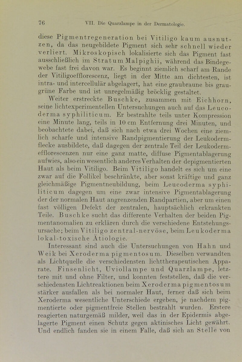 diese Pigmentregeneration bei Vitiligo kaum ausnut- zen, da das neugebildete Pigment sieb sehr schnell wieder verliert. Mikroskopisch lokalisierte sich das Pigment fast ausschließlich im Stratum Malpighn, während das Bindege- webe fast frei davon war. Es beginnt ziemlich scharf am Rande der Vitiligoefflorescenz, liegt in der Mitte am dichtesten, ist intra- und intercellulär abgelagert, hat eine graubraune bis grau- grüne Farbe und ist unregelmäßig bröcklig gestaltet. Weiter erstreckte Buschke, zusammen mit Eichhorn, seine lichtexperimentellen Untersuchungen auch auf das Leuco- derma syphiliticum. Er bestrahlte teils unter Kompression eine Minute lang, teils in 10 cm Entfernung drei Minuten, und beobachtete dabei, daß sich nach etwa drei Wochen eine ziem- lich scharfe und intensive Randpigmentierung der Leukoderm- flecke ausbildete, daß dagegen der zentrale Teil der Leukoderm- efflorescenzen nur eine ganz matte, diffuse Pigmentablagerung auf wies, also ein wesentlich anderes Verhalten der depigmentierten Haut als beim Vitiligo. Beim Vitiligo handelt es sich um eine zwar auf die Follikel beschränkte, aber sonst kräftige und ganz gleichmäßige Pigmentneubildung, beim Leucoderma syphi- liticum dagegen um eine zwar intensive Pigmentablagerung der der normalen Haut angrenzenden Randpartien, aber um einen fast völligen Defekt der zentralen, hauptsächlich erkrankten Teile. Buschke sucht das differente Verhalten der beiden Pia;- mentanomalien zu erklären durch die verschiedene Entstehungs- ursache; beim Vitiligo zentral-nervöse, beim Leukoderma lo kal-to xische Ätiologie. Interessant sind auch die Untersuchungen von Hahn und W e i k bei Xeroderma pigmentosum. Dieselben verwandten als Lichtquelle die verschiedensten lichttherapeutischen Appa- rate. Finsenlicht, Uviollampe und Quarzlampe, letz- tere mit und ohne Filter, und konnten feststellen, daß die ver- schiedensten Lichtreaktionen beim Xerodermapigmentosum stärker ausfallen als bei normaler Haut, ferner daß sich beim Xeroderma wesentliche Unterschiede ergeben, je nachdem pig- mentierte oder pigmentfreie Stellen bestrahlt wurden. Erstere reagierten naturgemäß milder, weil das in der Epidermis abge- lagerte Pigment einen Schutz gegen aktinisches Licht gewährt. Und endlich fanden sie in einem Falle, daß sich an Stelle von