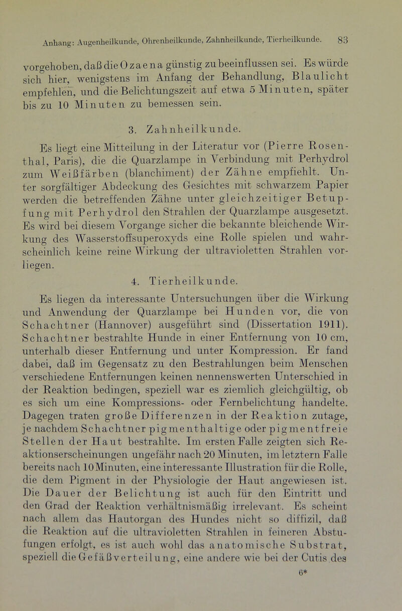 vor gehoben, daß die Ozaena günstig zu beeinflussen sei. Es würde sich hier, wenigstens im Anfang der Behandlung, Blaulicht empfehlen, und die Belichtungszeit auf etwa 5 Minuten, später bis zu 10 Minuten zu bemessen sein. 3. Zahnheilkunde. Es liegt eine Mitteilung in der Literatur vor (Pierre Rosen- thal, Paris), die die Quarzlampe in Verbindung mit Perhydrol zum Weiß färben (blanchiment) der Zähne empfiehlt. Un- ter sorgfältiger Abdeckung des Gesichtes mit schwarzem Papier werden die betreffenden Zähne unter gleichzeitiger Betup- fung mit Perhydrol den Strahlen der Quarzlampe ausgesetzt. Es wird bei diesem Vorgänge sicher die bekannte bleichende Wir- kung des Wasserstoffsuperoxyds eine Rolle spielen und wahr- scheinlich keine reine Wirkung der ultravioletten Strahlen vor- liegen. 4. Tierheilkunde. Es liegen da interessante Untersuchungen über die Wirkung und Anwendung der Quarzlampe bei Hunden vor, die von Schachtner (Hannover) ausgeführt sind (Dissertation 1911). Schachtner bestrahlte Hunde in einer Entfernung von 10 cm, unterhalb dieser Entfernung und unter Kompression. Er fand dabei, daß im Gegensatz zu den Bestrahlungen beim Menschen verschiedene Entfernungen keinen nennenswerten Unterschied in der Reaktion bedingen, speziell war es ziemlich gleichgültig, ob es sich um eine Kompressions- oder Fernbelichtung handelte. Dagegen traten große Differenzen in der Reaktion zutage, je nachdem Schachtner pigmenthaltige oder pigmentfreie Stellen der Haut bestrahlte. Im ersten Falle zeigten sich Re- aktionserscheinungen ungefähr nach 20 Minuten, im letztem Falle bereits nach lOMinuten, eine interessante Illustration für die Rolle, die dem Pigment in der Physiologie der Haut angewiesen ist. Die Dauer der Belichtung ist auch für den Eintritt und den Grad der Reaktion verhältnismäßig irrelevant. Es scheint nach allem das Hautorgan des Hundes nicht so diffizil, daß die Reaktion auf die ultravioletten Strahlen in feineren Abstu- fungen erfolgt, es ist auch wohl das anatomische Substrat, speziell die Gefäßvertei l u ng, eine andere wie bei der Cutis des 6*