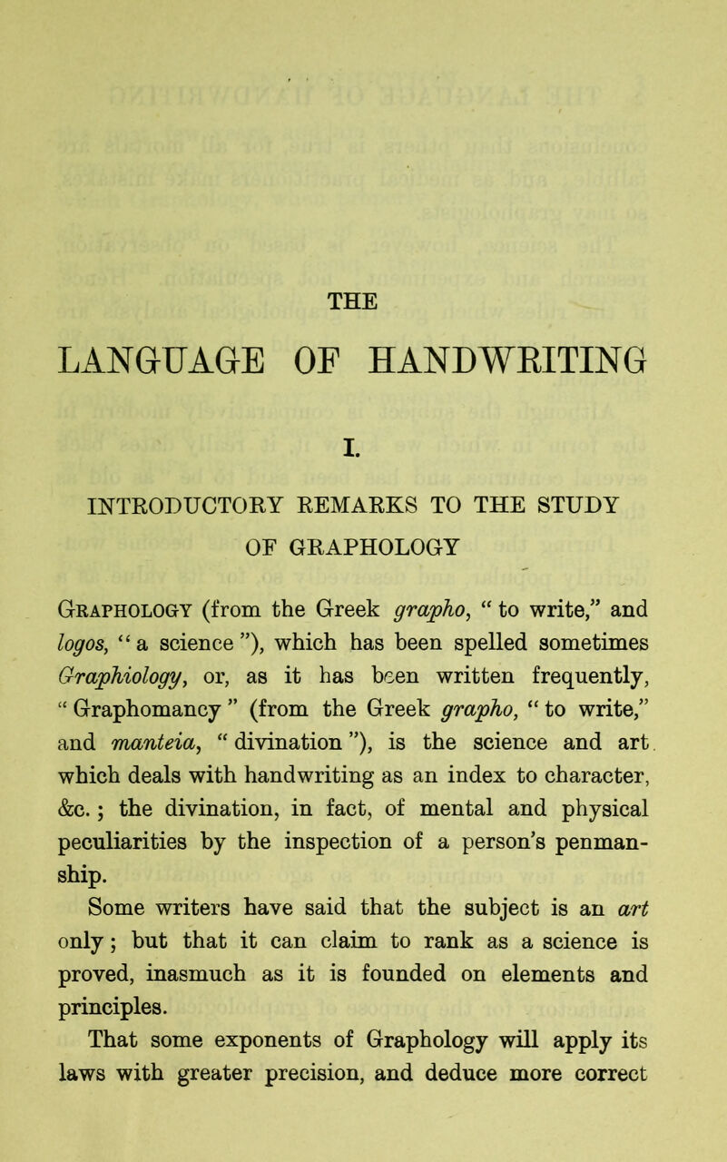 THE LANGUAGE OF HANDWRITING i. INTRODUCTORY REMARKS TO THE STUDY OF GRAPHOLOGY Graphology (from the Greek grapho, “ to write,” and logos, “a science”), which has been spelled sometimes Graphiology, or, as it has been written frequently, “ Graphomancy ” (from the Greek grapho, “ to write,” and manteia, “ divination ”), is the science and art which deals with handwriting as an index to character, &c.; the divination, in fact, of mental and physical peculiarities by the inspection of a person’s penman- ship. Some writers have said that the subject is an art only; but that it can claim to rank as a science is proved, inasmuch as it is founded on elements and principles. That some exponents of Graphology will apply its laws with greater precision, and deduce more correct