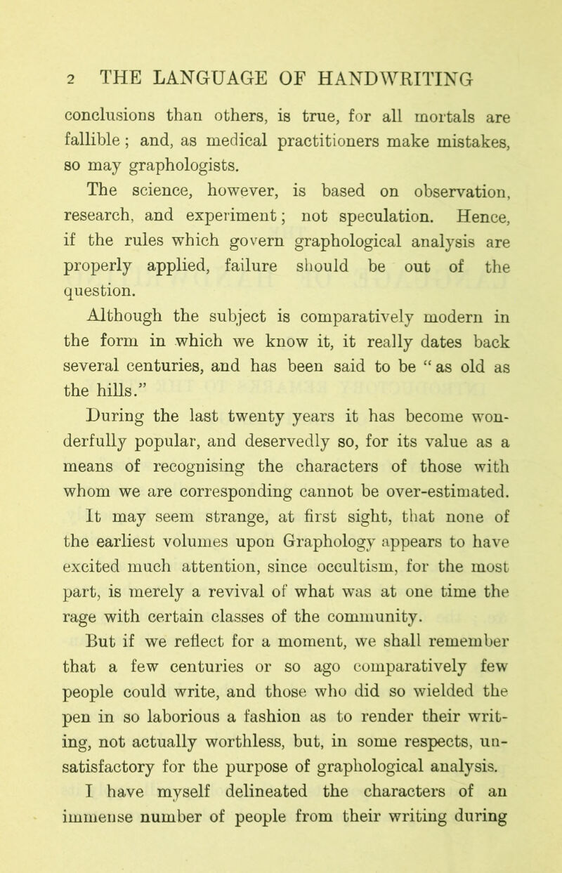 conclusions than others, is true, for all mortals are fallible; and, as medical practitioners make mistakes, so may graphologists. The science, however, is based on observation, research, and experiment; not speculation. Hence, if the rules which govern graphological analysis are properly applied, failure should be out of the question. Although the subject is comparatively modern in the form in which we know it, it really dates back several centuries, and has been said to be “ as old as the hills.” During the last twenty years it has become won- derfully popular, and deservedly so, for its value as a means of recognising the characters of those with whom we are corresponding cannot be over-estimated. It may seem strange, at first sight, that none of the earliest volumes upon Graphology appears to have excited much attention, since occultism, for the most part, is merely a revival of what was at one time the rage with certain classes of the community. But if we reflect for a moment, we shall remember that a few centuries or so ago comparatively few people could write, and those who did so wielded the pen in so laborious a fashion as to render their writ- ing, not actually worthless, but, in some respects, un- satisfactory for the purpose of graphological analysis. I have myself delineated the characters of an immense number of people from their writing during