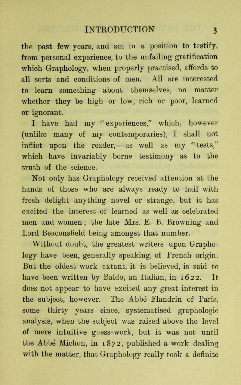 the past few years, and am in a position to testify, from personal experience, to the unfailing gratification which Graphology, when properly practised, affords to all sorts and conditions of men. All are interested to learn something about themselves, no matter whether they be high or low, rich or poor, learned or ignorant. I have had my “experiences,” which, however (unlike many of my contemporaries), I shall not inflict upon the reader,—as well as my “ tests,” which have invariably borne testimony as to the truth of the science. Not only has Graphology received attention at the hands of those who are always ready to hail with fresh delight anything novel or strange, but it has excited the interest of learned as well as celebrated men and women; the late Mrs. E. B. Browning and Lord Beaconsfield being amongst that number. Without doubt, the greatest writers upon Grapho- logy have been, generally speaking, of French origin. But the oldest work extant, it is believed, is said to have been written by Baldo, an Italian, in 1622. It does not appear to have excited any great interest in the subject, however. The Abb4 Flandrin of Paris, some thirty years since, systematised graphologic analysis, when the subject was raised above the level of mere intuitive guess-work, but it was not until the Abbe Michon, in 1872, published a work dealing with the matter, that Graphology really took a definite