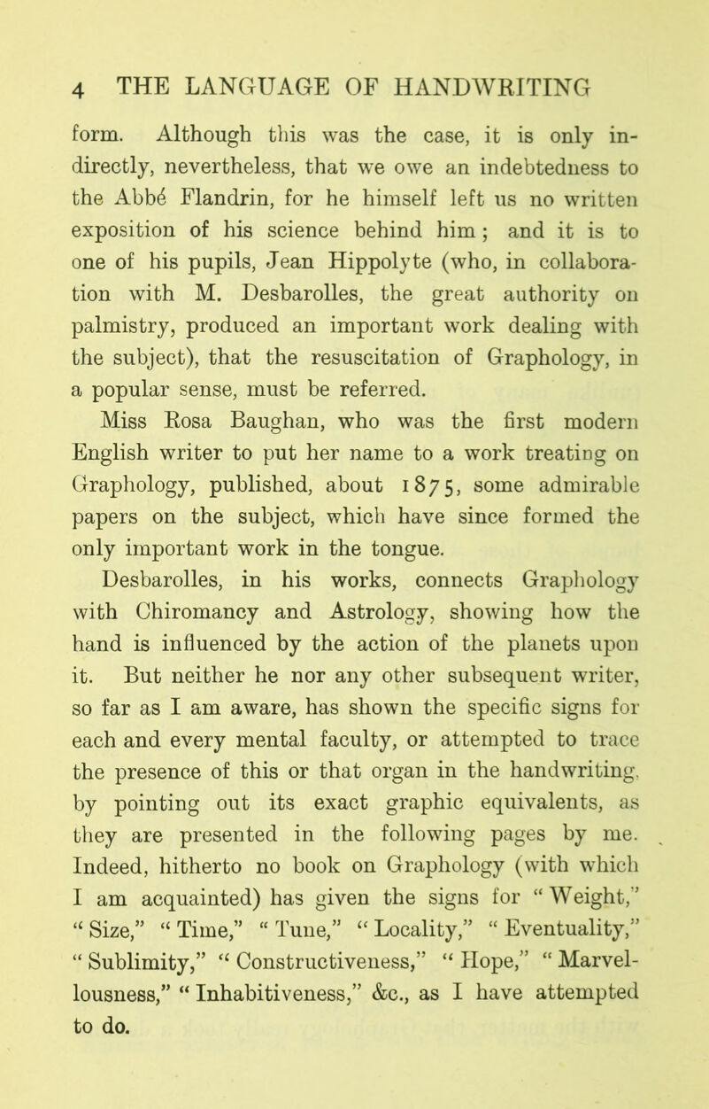 form. Although this was the case, it is only in- directly, nevertheless, that we owe an indebtedness to the Abb£ Flandrin, for he himself left us no written exposition of his science behind him; and it is to one of his pupils, Jean Hippolyte (who, in collabora- tion with M. Desbarolles, the great authority on palmistry, produced an important work dealing with the subject), that the resuscitation of Graphology, in a popular sense, must be referred. Miss Rosa Baughan, who was the first modern English writer to put her name to a work treating on Graphology, published, about 1875, some admirable papers on the subject, which have since formed the only important work in the tongue. Desbarolles, in his works, connects Graphology with Chiromancy and Astrology, showing how the hand is influenced by the action of the planets upon it. But neither he nor any other subsequent writer, so far as I am aware, has shown the specific signs for each and every mental faculty, or attempted to trace the presence of this or that organ in the handwriting, by pointing out its exact graphic equivalents, as they are presented in the following pages by me. Indeed, hitherto no book on Graphology (with which I am acquainted) has given the signs for “Weight/’ “ Size,” “ Time,” “ Tune,” “ Locality,” “ Eventuality,” “ Sublimity,” “ Constructiveness,” “ Hope,” “ Marvel- lousness,” “ Inhabitiveness,” &c., as I have attempted to do.