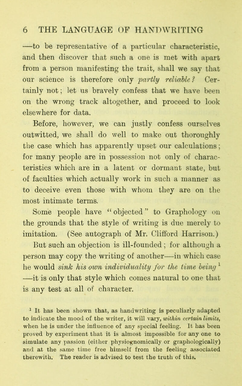 —to be representative of a particular characteristic, and then discover that such a one is met with apart from a person manifesting the trait, shall we say that our science is therefore only partly reliable ? Cer- tainly not; let us bravely confess that we have been on the wrong track altogether, and proceed to look elsewhere for data. Before, however, we can justly confess ourselves outwitted, we shall do well to make out thoroughly the case which has apparently upset our calculations; for many people are in possession not only of charac- teristics which are in a latent or dormant state, but of faculties which actually work in such a manner as to deceive even those with whom they are on the most intimate terms. Some people have “ objected ” to Graphology on the grounds that the style of writing is due merely to imitation. (See autograph of Mr. Clifford Harrison.) But such an objection is ill-founded ; for although a person may copy the writing of another—in which case he would sink his own individuality for the time being1 —it is only that style which comes natural to one that is any test at all of character. 1 It has been shown that, as handwriting is peculiarly adapted to indicate the mood of the writer, it will vary, within certain limits, when he is under the influence of any special feeling. It has been proved by experiment that it is almost impossible for any one to simulate any passion (either physiognomically or graphologically) and at the same time free himself from the feeling associated therewith. The reader is advised to test the truth of this.