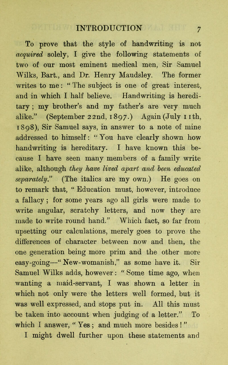 To prove that the style of handwriting is not acquired solely, I give the following statements of two of our most eminent medical men, Sir Samuel Wilks, Bart., and Dr. Henry Maudsley. The former writes to me: “ The subject is one of great interest, and in which I half believe. Handwriting is heredi- tary ; my brother’s and my father’s are very much alike.” (September 22nd, 1897.) Again (July 1 ith, 1898), Sir Samuel says, in answer to a note of mine addressed to himself: “You have clearly shown how handwriting is hereditary. I have known this be- cause I have seen many members of a family write alike, although they have lived apart and been educated separately.” (The italics are my own.) He goes on to remark that, “ Education must, however, introduce a fallacy ; for some years ago all girls were made to write angular, scratchy letters, and now they are made to write round hand.” Which fact, so far from upsetting our calculations, merely goes to prove the differences of character between now and then, the one generation being more prim and the other more easy-going—“ New-womanish,” as some have it. Sir Samuel Wilks adds, however: “ Some time ago, when wanting a maid-servant, I was shown a letter in which not only were the letters well formed, but it was well expressed, and stops put in. All this must be taken into account when judging of a letter.” To which I answer, “ Yes ; and much more besides ! ” I might dwell further upon these statements and