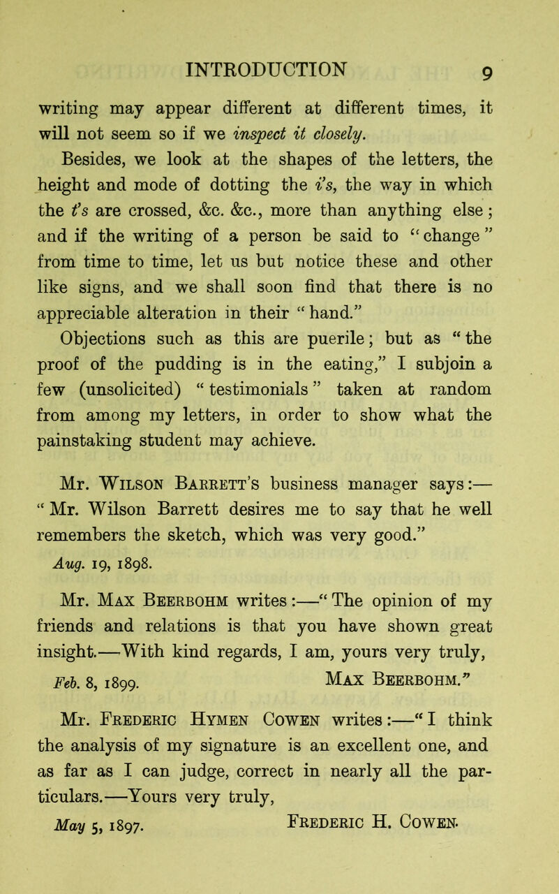 writing may appear different at different times, it will not seem so if we inspect it closely. Besides, we look at the shapes of the letters, the height and mode of dotting the i’s, the way in which the t’s are crossed, &c. &c., more than anything else; and if the writing of a person be said to “ change ” from time to time, let ns but notice these and other like signs, and we shall soon find that there is no appreciable alteration in their “hand.” Objections such as this are puerile; but as “ the proof of the pudding is in the eating,” I subjoin a few (unsolicited) “ testimonials ” taken at random from among my letters, in order to show what the painstaking student may achieve. Mr. Wilson Barrett’s business manager says:— “ Mr. Wilson Barrett desires me to say that he well remembers the sketch, which was very good.” Aug. 19, 1898. Mr. Max Beerbohm writes :—“ The opinion of my friends and relations is that you have shown great insight.—With kind regards, I am, yours very truly, Feb. 8,1899. Max Beerbohm. ^ Mr. Frederic Hymen Cowen writes :—“ I think the analysis of my signature is an excellent one, and as far as I can judge, correct in nearly all the par- ticulars.—Yours very truly, May 5, 1897. Frederic H. Cowen.