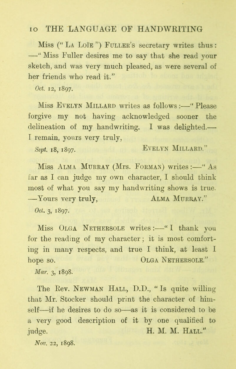 Miss (“ La Loie ”) Fuller’s secretary writes thus : —“ Miss Fuller desires me to say that she read your sketch, and was very much pleased, as were several of her friends who read it.” Oct. 12, 1897. Miss Evelyn Millard writes as follows :—“ Please forgive my not having acknowledged sooner the delineation of my handwriting. I was delighted.— I remain, yours very truly, Sept. 18,1897. Evelyn Millard.” Miss Alma Murray (Mrs. Forman) writes:—“ As far as I can judge my own character, I should think most of what you say my handwriting shows is true. —Yours very truly, Alma Murray.” Oct. 3, 1897. Miss Olga Nethersole writes:—“ I thank you for the reading of my character; it is most comfort- ing in many respects, and true I think, at least I hope so. Olga Nethersole.” Mar. 3, 1898. The Rev. Newman Hall, D.D., “ Is quite willing that Mr. Stocker should print the character of him- self—if he desires to do so—as it is considered to be a very good description of it by one qualified to judge. H. M. M. Hall.”