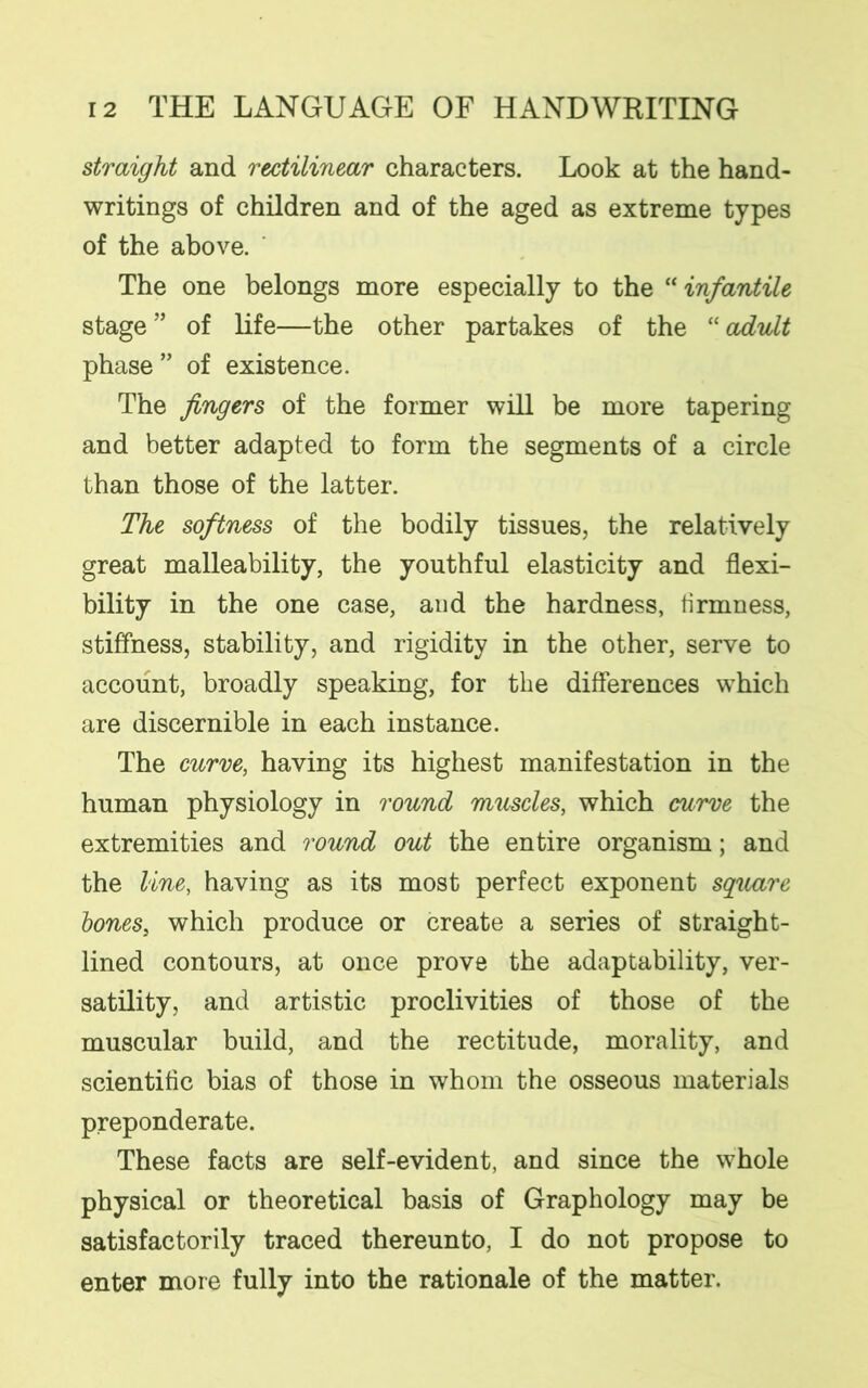 straight and rectilinear characters. Look at the hand- writings of children and of the aged as extreme types of the above. The one belongs more especially to the “infantile stage ” of life—the other partakes of the “ adult phase” of existence. The fingers of the former will be more tapering and better adapted to form the segments of a circle than those of the latter. The softness of the bodily tissues, the relatively great malleability, the youthful elasticity and flexi- bility in the one case, and the hardness, firmness, stiffness, stability, and rigidity in the other, serve to account, broadly speaking, for the differences which are discernible in each instance. The curve, having its highest manifestation in the human physiology in round muscles, which curve the extremities and round out the entire organism; and the line, having as its most perfect exponent square bones, which produce or create a series of straight- lined contours, at once prove the adaptability, ver- satility, and artistic proclivities of those of the muscular build, and the rectitude, morality, and scientific bias of those in whom the osseous materials preponderate. These facts are self-evident, and since the whole physical or theoretical basis of Graphology may be satisfactorily traced thereunto, I do not propose to enter more fully into the rationale of the matter.