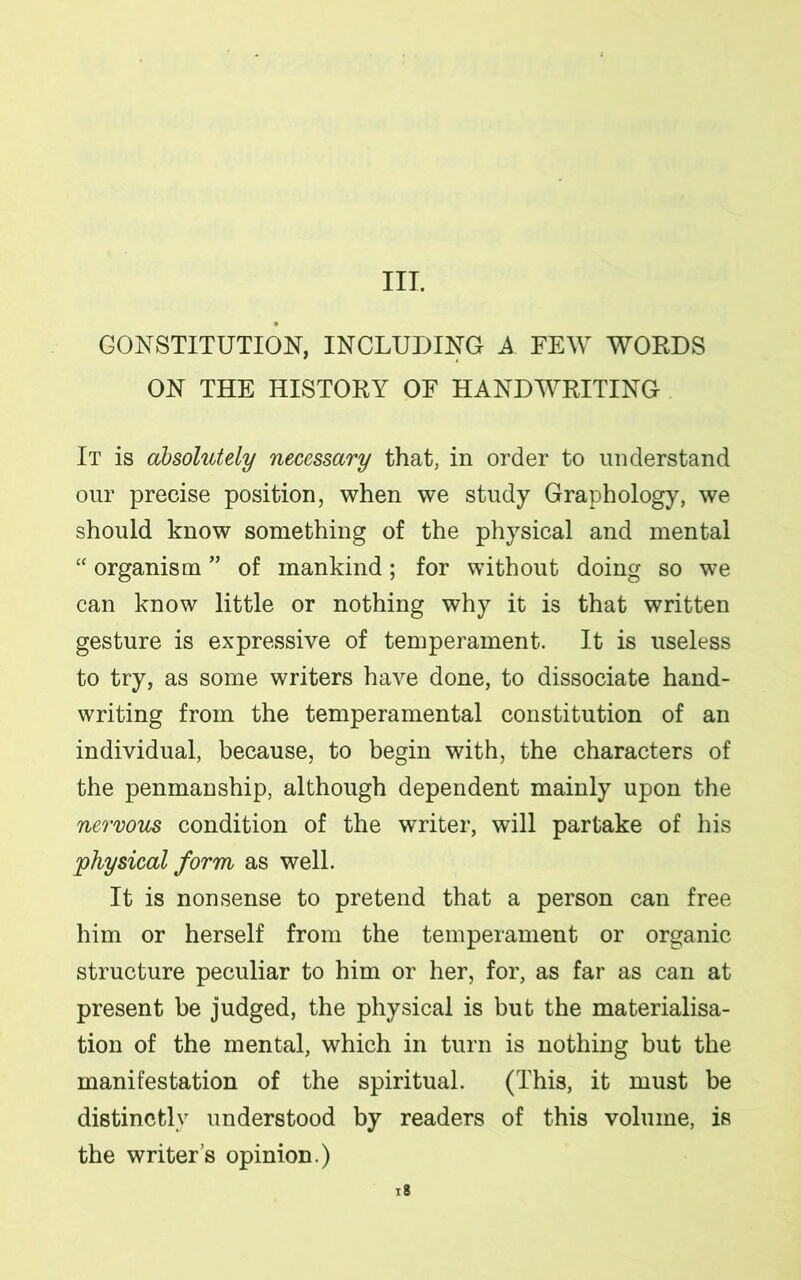 III. CONSTITUTION, INCLUDING A FEW WORDS ON THE HISTORY OF HANDWRITING It is absolutely necessary that, in order to understand our precise position, when we study Graphology, we should know something of the physical and mental “ organism ” of mankind; for without doing so we can know little or nothing why it is that written gesture is expressive of temperament. It is useless to try, as some writers have done, to dissociate hand- writing from the temperamental constitution of an individual, because, to begin with, the characters of the penmanship, although dependent mainly upon the nervous condition of the writer, will partake of his physical form as well. It is nonsense to pretend that a person can free him or herself from the temperament or organic structure peculiar to him or her, for, as far as can at present be judged, the physical is but the materialisa- tion of the mental, which in turn is nothing but the manifestation of the spiritual. (This, it must be distinctly understood by readers of this volume, is the writer’s opinion.)