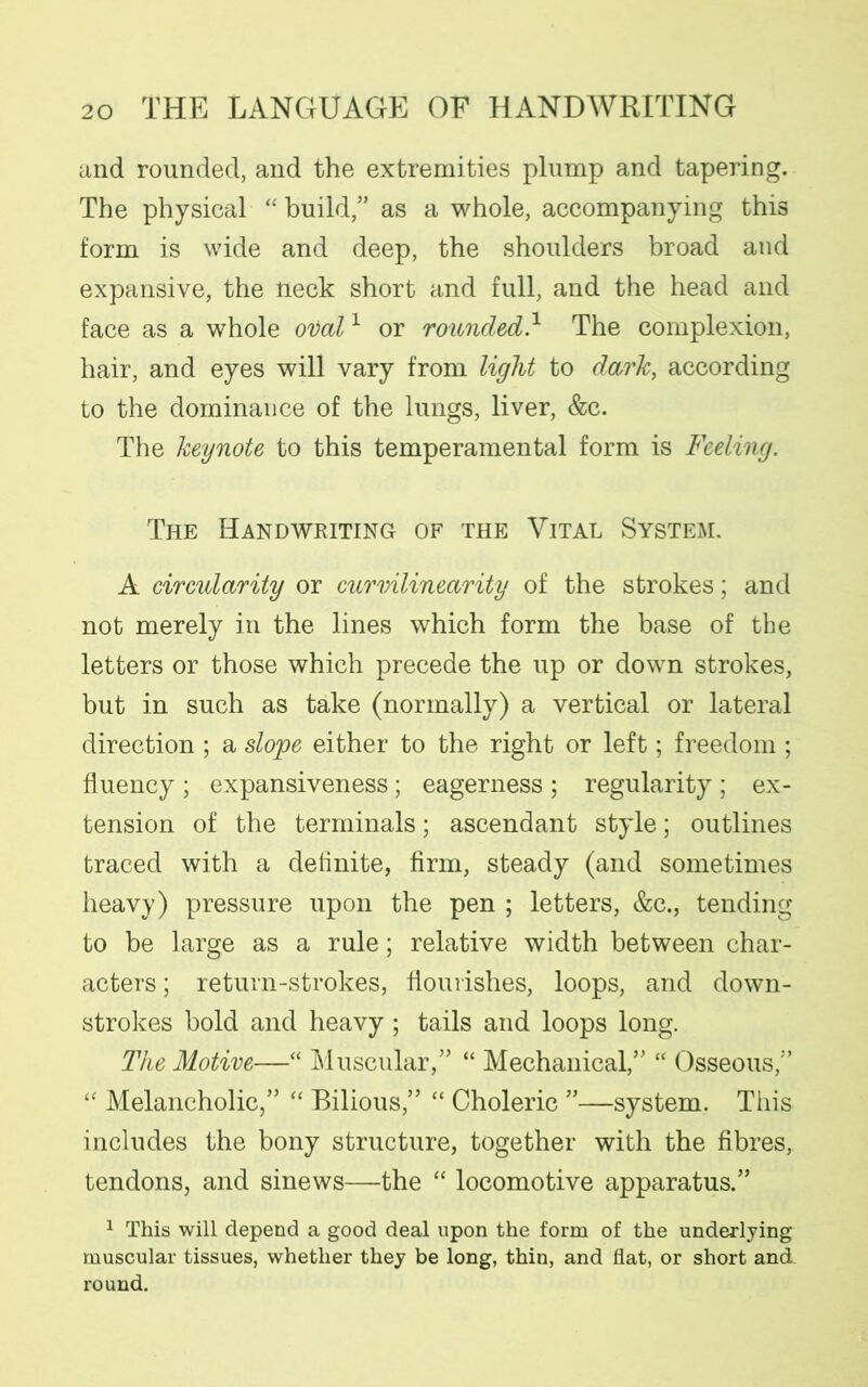 and rounded, and the extremities plump and tapering. The physical “ build/’ as a whole, accompanying this form is wide and deep, the shoulders broad and expansive, the neck short and full, and the head and face as a whole oval1 or rounded.1 The complexion, hair, and eyes will vary from light to dark, according to the dominance of the lungs, liver, &c. The keynote to this temperamental form is Feeling. The Handwriting of the Vital System. A circularity or curvilinearity of the strokes; and not merely in the lines which form the base of the letters or those which precede the up or down strokes, but in such as take (normally) a vertical or lateral direction ; a slope either to the right or left; freedom ; fluency ; expansiveness; eagerness ; regularity ; ex- tension of the terminals; ascendant style; outlines traced with a definite, firm, steady (and sometimes heavy) pressure upon the pen ; letters, &c., tending to be large as a rule; relative width between char- acters ; return-strokes, flourishes, loops, and down- strokes bold and heavy; tails and loops long. The Motive—“ Muscular,” “ Mechanical,” “ Osseous,” “ Melancholic,” “ Bilious,” “ Choleric ”—system. This includes the bony structure, together with the fibres, tendons, and sinews—the “ locomotive apparatus.” 1 This will depend a good deal upon the form of the underlying muscular tissues, whether they be long, thin, and flat, or short and. round.