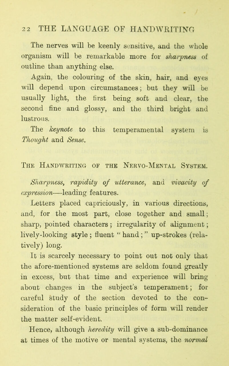 The nerves will be keenly sensitive, and the whole organism will be remarkable more for sharpness of outline than anything else. Again, the colouring of the skin, hair, and eyes will depend upon circumstances; but they will be usually light, the first being soft and clear, the second fine and glossy, and the third bright and lustrous. The keynote to this temperamental system is Thought and Sense. The Handwriting of the Nervo-Mental System. Sharpness, rapidity of utterance, and vivacity of expression—leading features. Letters placed capriciously, in various directions, and, for the most part, close together and small; sharp, pointed characters; irregularity of alignment; lively-looking style ; fluent “ hand; ” up-strokes (rela- tively) long. It is scarcely necessary to point out not only that the afore-mentioned systems are seldom found greatly in excess, but that time and experience will bring about changes in the subject’s temperament; for careful study of the section devoted to the con- sideration of the basic principles of form will render the matter self-evident. Hence, although heredity will give a sub-dominance at times of the motive or mental systems, the normal