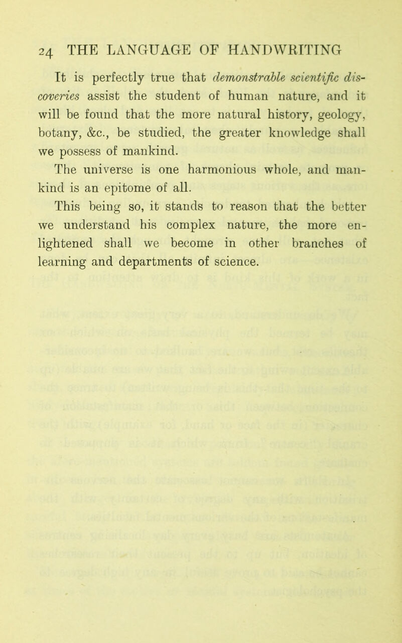 It is perfectly true that demonstrable scientific dis- coveries assist the student of human nature, and it will be found that the more natural history, geology, botany, &c., be studied, the greater knowledge shall we possess of mankind. The universe is one harmonious whole, and man- kind is an epitome of all. This being so, it stands to reason that the better we understand his complex nature, the more en- lightened shall we become in other branches of learning and departments of science.