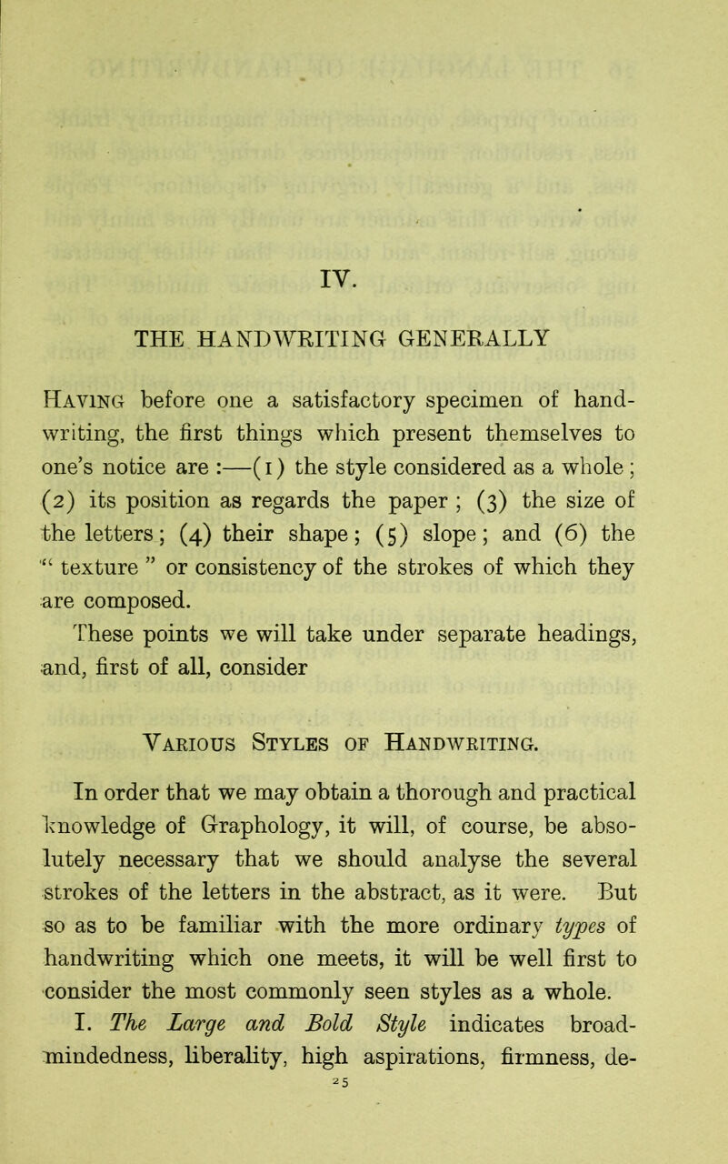 IY. THE HANDWRITING GENERALLY Having before one a satisfactory specimen of hand- writing, the first things which present themselves to one’s notice are :—(i) the style considered as a whole ; (2) its position as regards the paper ; (3) the size of the letters; (4) their shape; (5) slope; and (6) the texture ” or consistency of the strokes of which they are composed. These points we will take under separate headings, and, first of all, consider Various Styles of Handwriting. In order that we may obtain a thorough and practical knowledge of Graphology, it will, of course, be abso- lutely necessary that we should analyse the several strokes of the letters in the abstract, as it were. But so as to be familiar with the more ordinary types of handwriting which one meets, it will be well first to consider the most commonly seen styles as a whole. I. The Large and Bold Style indicates broad- mindedness, liberality, high aspirations, firmness, de-