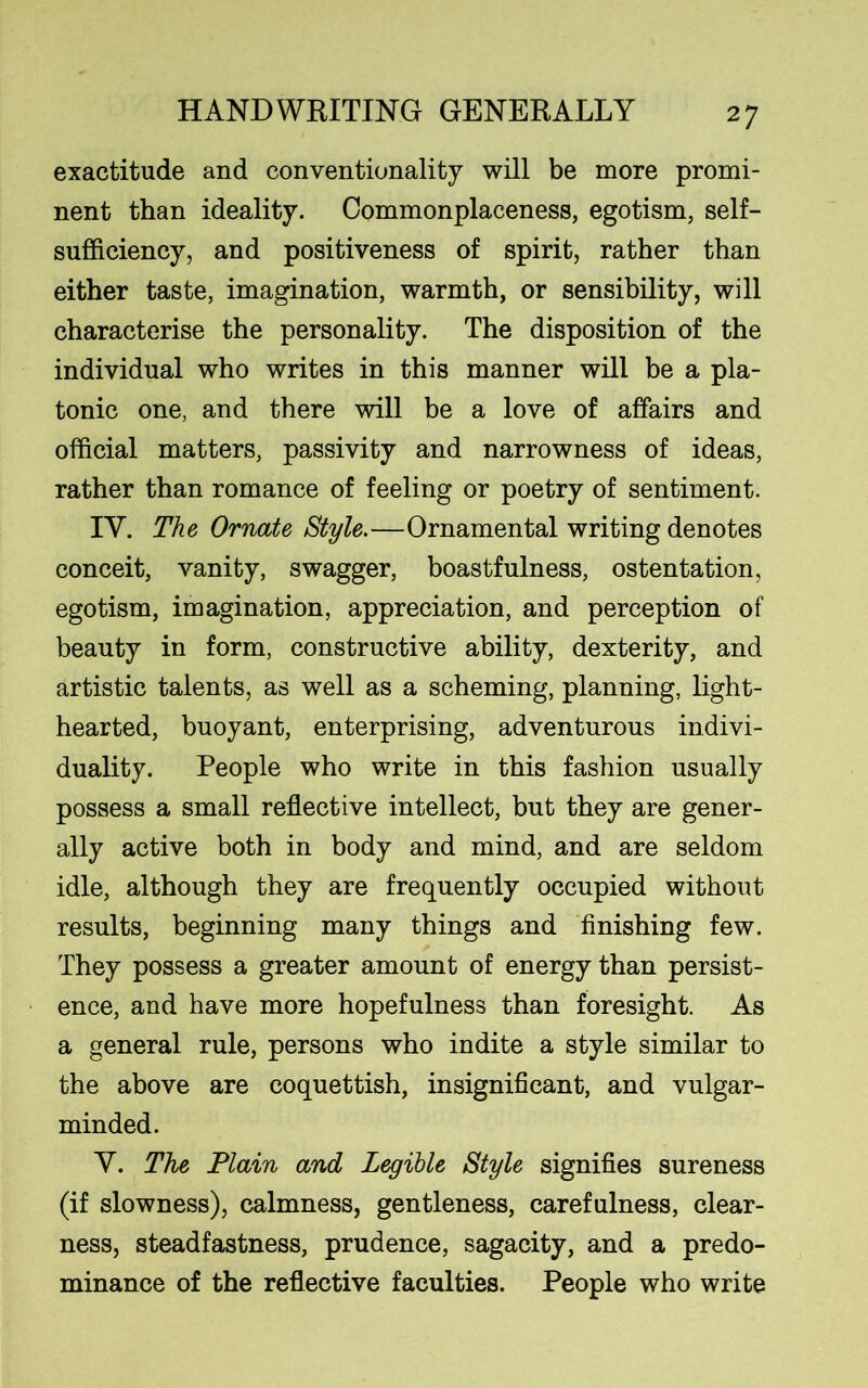 exactitude and conventionality will be more promi- nent than ideality. Commonplaceness, egotism, self- sufficiency, and positiveness of spirit, rather than either taste, imagination, warmth, or sensibility, will characterise the personality. The disposition of the individual who writes in this manner will be a pla- tonic one, and there will be a love of affairs and official matters, passivity and narrowness of ideas, rather than romance of feeling or poetry of sentiment. IV. The Ornate Style.—Ornamental writing denotes conceit, vanity, swagger, boastfulness, ostentation, egotism, imagination, appreciation, and perception of beauty in form, constructive ability, dexterity, and artistic talents, as well as a scheming, planning, light- hearted, buoyant, enterprising, adventurous indivi- duality. People who write in this fashion usually possess a small reflective intellect, but they are gener- ally active both in body and mind, and are seldom idle, although they are frequently occupied without results, beginning many things and finishing few. They possess a greater amount of energy than persist- ence, and have more hopefulness than foresight. As a general rule, persons who indite a style similar to the above are coquettish, insignificant, and vulgar- minded. Y. The Plain and Legible Style signifies sureness (if slowness), calmness, gentleness, carefulness, clear- ness, steadfastness, prudence, sagacity, and a predo- minance of the reflective faculties. People who write
