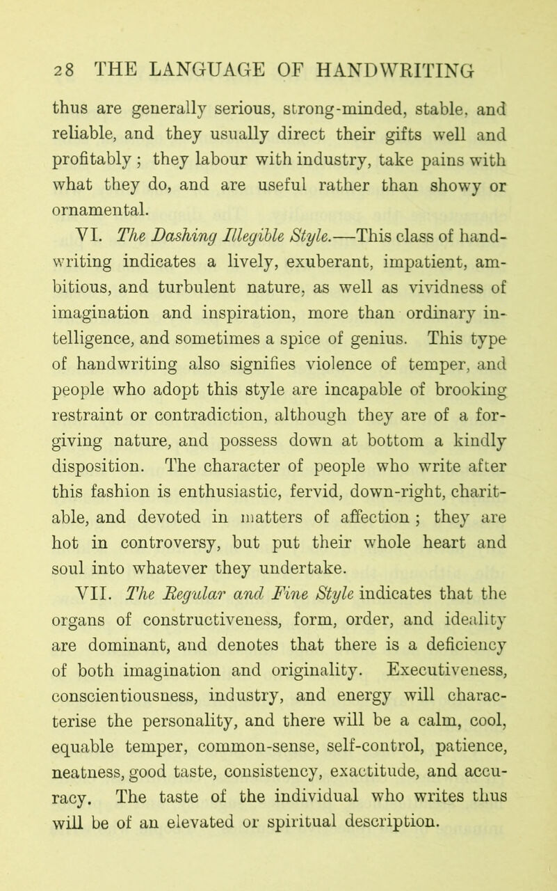 thus are generally serious, strong-minded, stable, and reliable, and they usually direct their gifts well and profitably ; they labour with industry, take pains with what they do, and are useful rather than showy or ornamental. YI. The Dashing Illegible Style.—This class of hand- writing indicates a lively, exuberant, impatient, am- bitious, and turbulent nature, as well as vividness of imagination and inspiration, more than ordinary in- telligence, and sometimes a spice of genius. This type of handwriting also signifies violence of temper, and people who adopt this style are incapable of brooking restraint or contradiction, although they are of a for- giving nature, and possess down at bottom a kindly disposition. The character of people who write after this fashion is enthusiastic, fervid, down-right, charit- able, and devoted in matters of affection ; they are hot in controversy, but put their whole heart and soul into whatever they undertake. VII. The Regular and Fine Style indicates that the organs of constructiveness, form, order, and ideality are dominant, and denotes that there is a deficiency of both imagination and originality. Executiveness, conscientiousness, industry, and energy will charac- terise the personality, and there will be a calm, cool, equable temper, common-sense, self-control, patience, neatness, good taste, consistency, exactitude, and accu- racy. The taste of the individual who writes thus will be of an elevated or spiritual description.