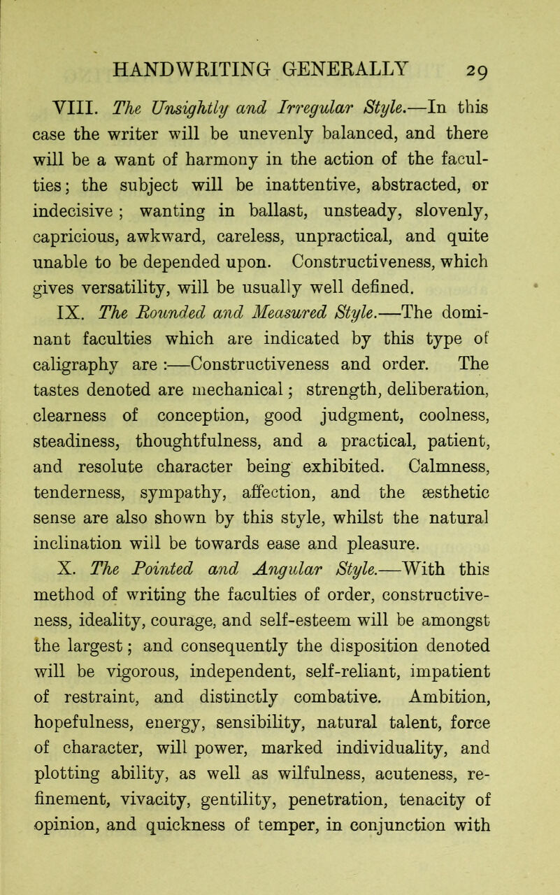 VIII. The Unsightly and Irregular Style.—In this case the writer will be unevenly balanced, and there will be a want of harmony in the action of the facul- ties; the subject will be inattentive, abstracted, or indecisive; wanting in ballast, unsteady, slovenly, capricious, awkward, careless, unpractical, and quite unable to be depended upon. Constructiveness, which gives versatility, will be usually well defined. IX. The Bounded and Measured Style.—The domi- nant faculties which are indicated by this type of caligraphy are :—Constructiveness and order. The tastes denoted are mechanical; strength, deliberation, clearness of conception, good judgment, coolness, steadiness, thoughtfulness, and a practical, patient, and resolute character being exhibited. Calmness, tenderness, sympathy, affection, and the sesthetic sense are also shown by this style, whilst the natural inclination will be towards ease and pleasure. X. The Pointed and Angular Style.—With this method of writing the faculties of order, constructive- ness, ideality, courage, and self-esteem will be amongst the largest; and consequently the disposition denoted will be vigorous, independent, self-reliant, impatient of restraint, and distinctly combative. Ambition, hopefulness, energy, sensibility, natural talent, force of character, will power, marked individuality, and plotting ability, as well as wilfulness, acuteness, re- finement, vivacity, gentility, penetration, tenacity of opinion, and quickness of temper, in conjunction with