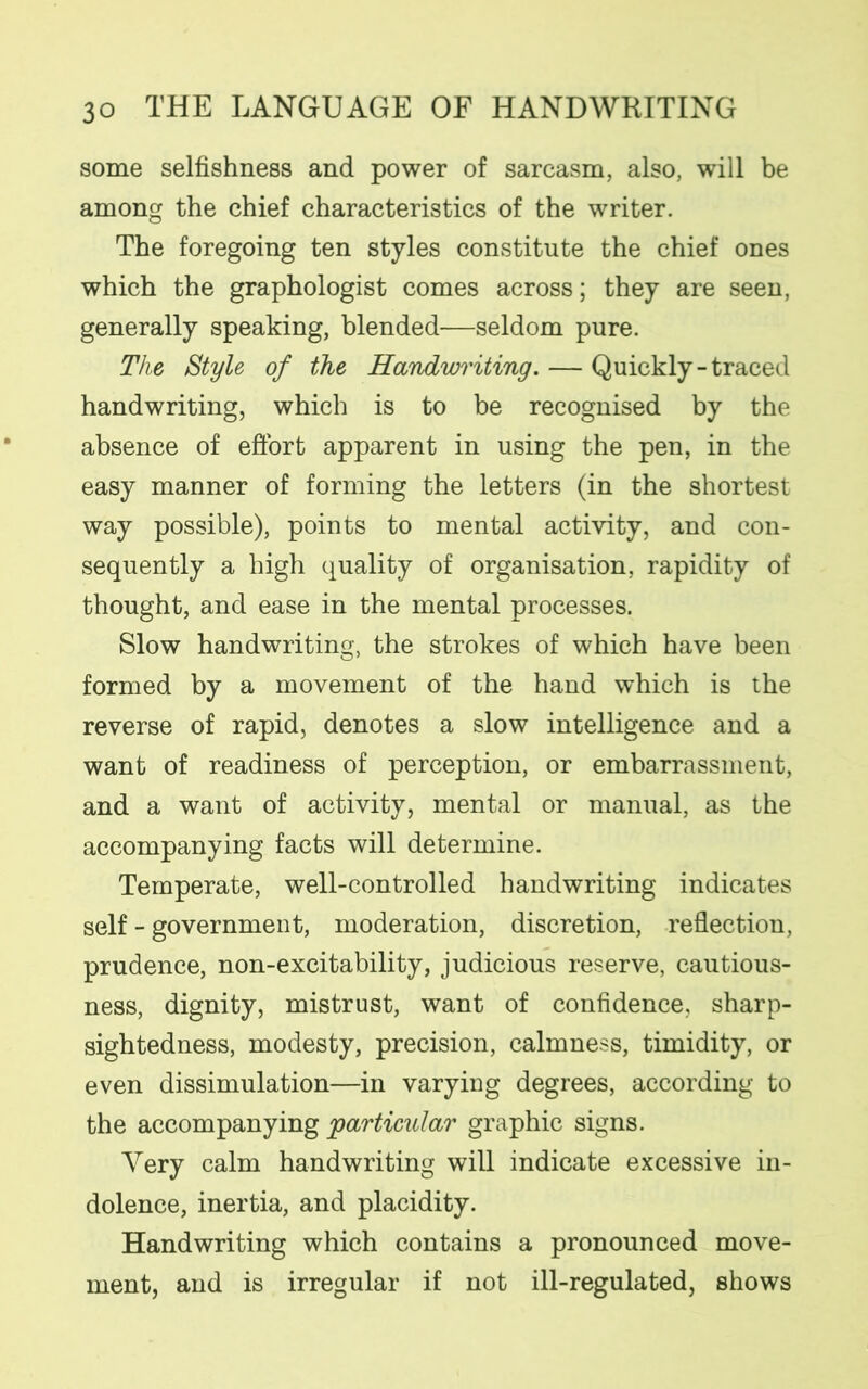 some selfishness and power of sarcasm, also, will be among the chief characteristics of the writer. The foregoing ten styles constitute the chief ones which the graphologist comes across; they are seen, generally speaking, blended—seldom pure. The Style of the Handwriting. — Quickly-traced handwriting, which is to be recognised by the absence of effort apparent in using the pen, in the easy manner of forming the letters (in the shortest way possible), points to mental activity, and con- sequently a high quality of organisation, rapidity of thought, and ease in the mental processes. Slow handwriting, the strokes of which have been formed by a movement of the hand which is the reverse of rapid, denotes a slow intelligence and a want of readiness of perception, or embarrassment, and a want of activity, mental or manual, as the accompanying facts will determine. Temperate, well-controlled handwriting indicates self - government, moderation, discretion, reflection, prudence, non-excitability, judicious reserve, cautious- ness, dignity, mistrust, want of confidence, sharp- sightedness, modesty, precision, calmness, timidity, or even dissimulation—in varying degrees, according to the accompanying particular graphic signs. Very calm handwriting will indicate excessive in- dolence, inertia, and placidity. Handwriting which contains a pronounced move- ment, and is irregular if not ill-regulated, shows