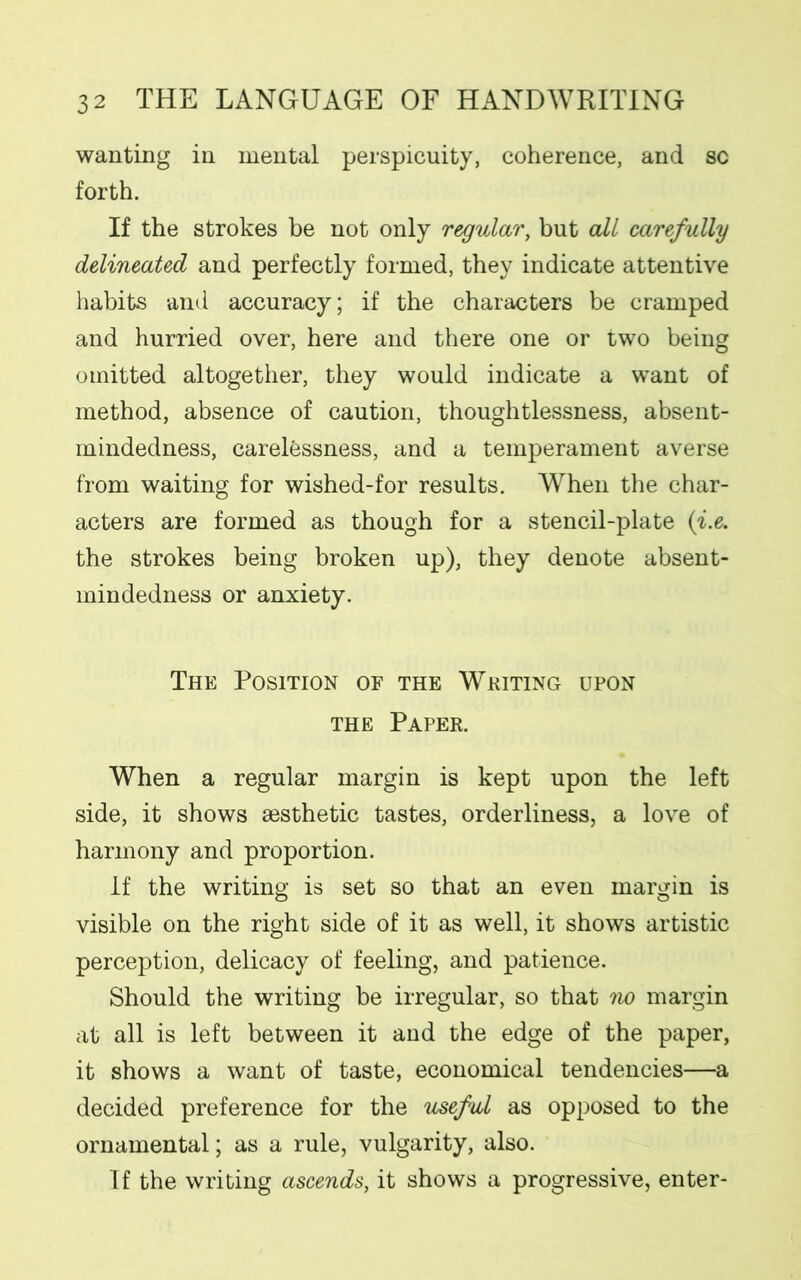 wanting in mental perspicuity, coherence, and sc forth. If the strokes be not only regular, but all carefully delineated and perfectly formed, they indicate attentive habits and accuracy; if the characters be cramped and hurried over, here and there one or two being omitted altogether, they would indicate a want of method, absence of caution, thoughtlessness, absent- mindedness, carelessness, and a temperament averse from waiting for wished-for results. When the char- acters are formed as though for a stencil-plate (i.e. the strokes being broken up), they denote absent- mindedness or anxiety. The Position of the Writing upon the Paper. When a regular margin is kept upon the left side, it shows aesthetic tastes, orderliness, a love of harmony and proportion. If the writing is set so that an even margin is visible on the right side of it as well, it shows artistic perception, delicacy of feeling, and patience. Should the writing be irregular, so that no margin at all is left between it and the edge of the paper, it shows a want of taste, economical tendencies—a decided preference for the useful as opposed to the ornamental; as a rule, vulgarity, also. If the writing ascends, it shows a progressive, enter-