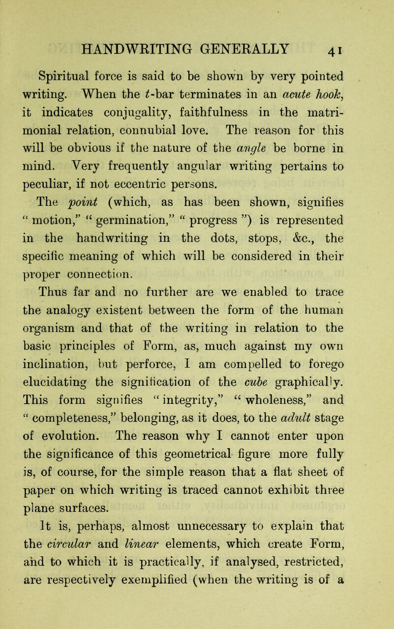 Spiritual force is said to be shown by very pointed writing. When the £-bar terminates in an acute hook, it indicates conjugality, faithfulness in the matri- monial relation, connubial love. The reason for this will be obvious if the nature of the angle be borne in mind. Very frequently angular writing pertains to peculiar, if not eccentric persons. The 'point (which, as has been shown, signifies “ motion/' “ germination,” “ progress ”) is represented in the handwriting in the dots, stops, &c., the specific meaning of which will be considered in their proper connection. Thus far and no further are we enabled to trace the analogy existent between the form of the human organism and that of the writing in relation to the basic principles of Form, as, much against my own inclination, but perforce, I am compelled to forego elucidating the signification of the cube graphically. This form signifies “ integrity,” “wholeness,” and “ completeness,” belonging, as it does, to the adult stage of evolution. The reason why I cannot enter upon the significance of this geometrical figure more fully is, of course, for the simple reason that a flat sheet of paper on which writing is traced cannot exhibit three plane surfaces. It is, perhaps, almost unnecessary to explain that the circular and linear elements, which create Form, and to which it is practically, if analysed, restricted, are respectively exemplified (when the writing is of a