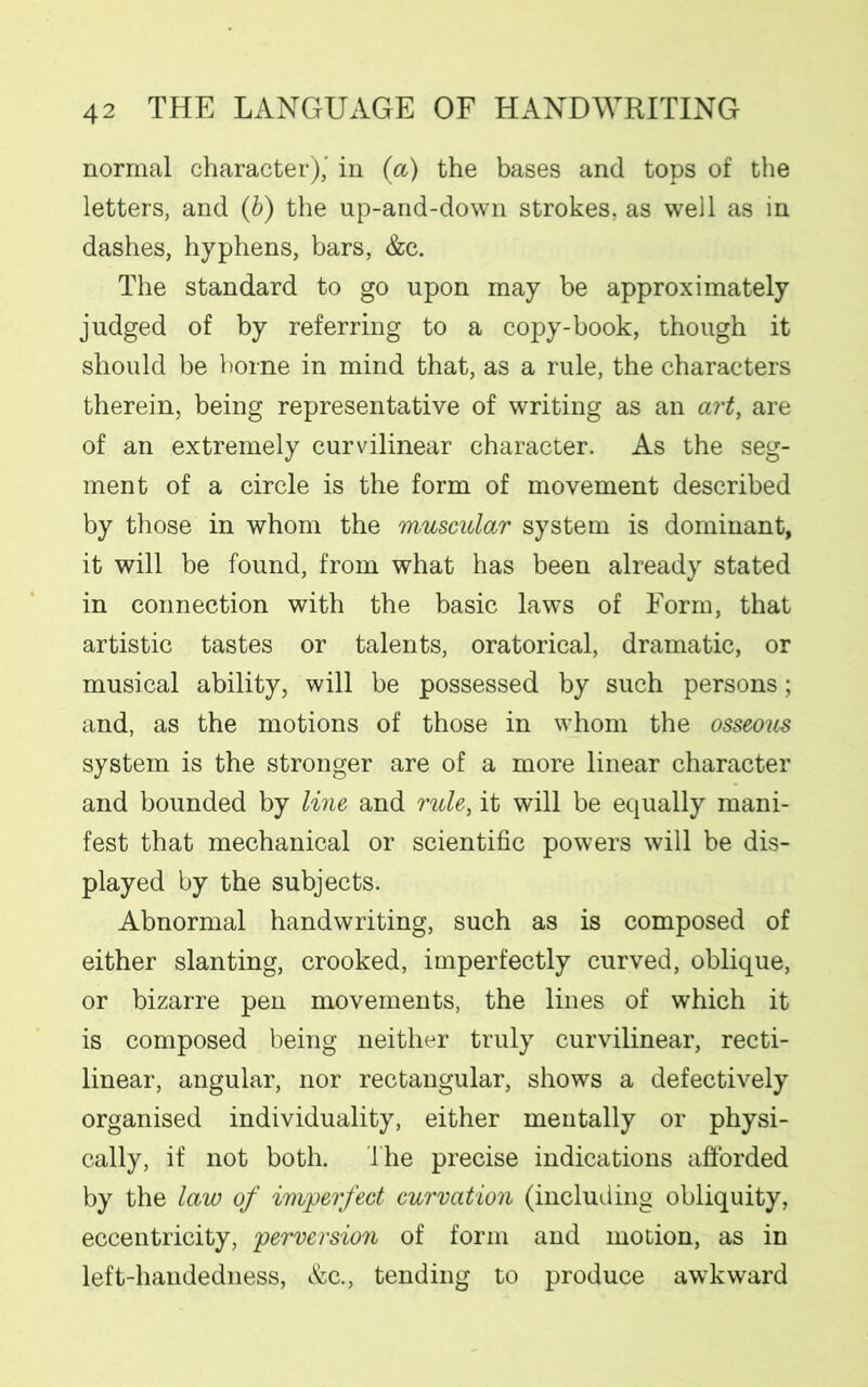 normal character),' in (a) the bases and tops of the letters, and (b) the up-and-down strokes, as well as in dashes, hyphens, bars, &c. The standard to go upon may be approximately judged of by referring to a copy-book, though it should be borne in mind that, as a rule, the characters therein, being representative of writing as an art, are of an extremely curvilinear character. As the seg- ment of a circle is the form of movement described by those in whom the muscular system is dominant, it will be found, from what has been already stated in connection with the basic laws of Form, that artistic tastes or talents, oratorical, dramatic, or musical ability, will be possessed by such persons; and, as the motions of those in whom the osseom system is the stronger are of a more linear character and bounded by line and rule, it will be equally mani- fest that mechanical or scientific powers will be dis- played by the subjects. Abnormal handwriting, such as is composed of either slanting, crooked, imperfectly curved, oblique, or bizarre pen movements, the lines of which it is composed being neither truly curvilinear, recti- linear, angular, nor rectangular, shows a defectively organised individuality, either mentally or physi- cally, if not both. lhe precise indications afforded by the law of imperfect curvation (including obliquity, eccentricity, perversion of form and motion, as in left-handedness, &c., tending to produce awkward