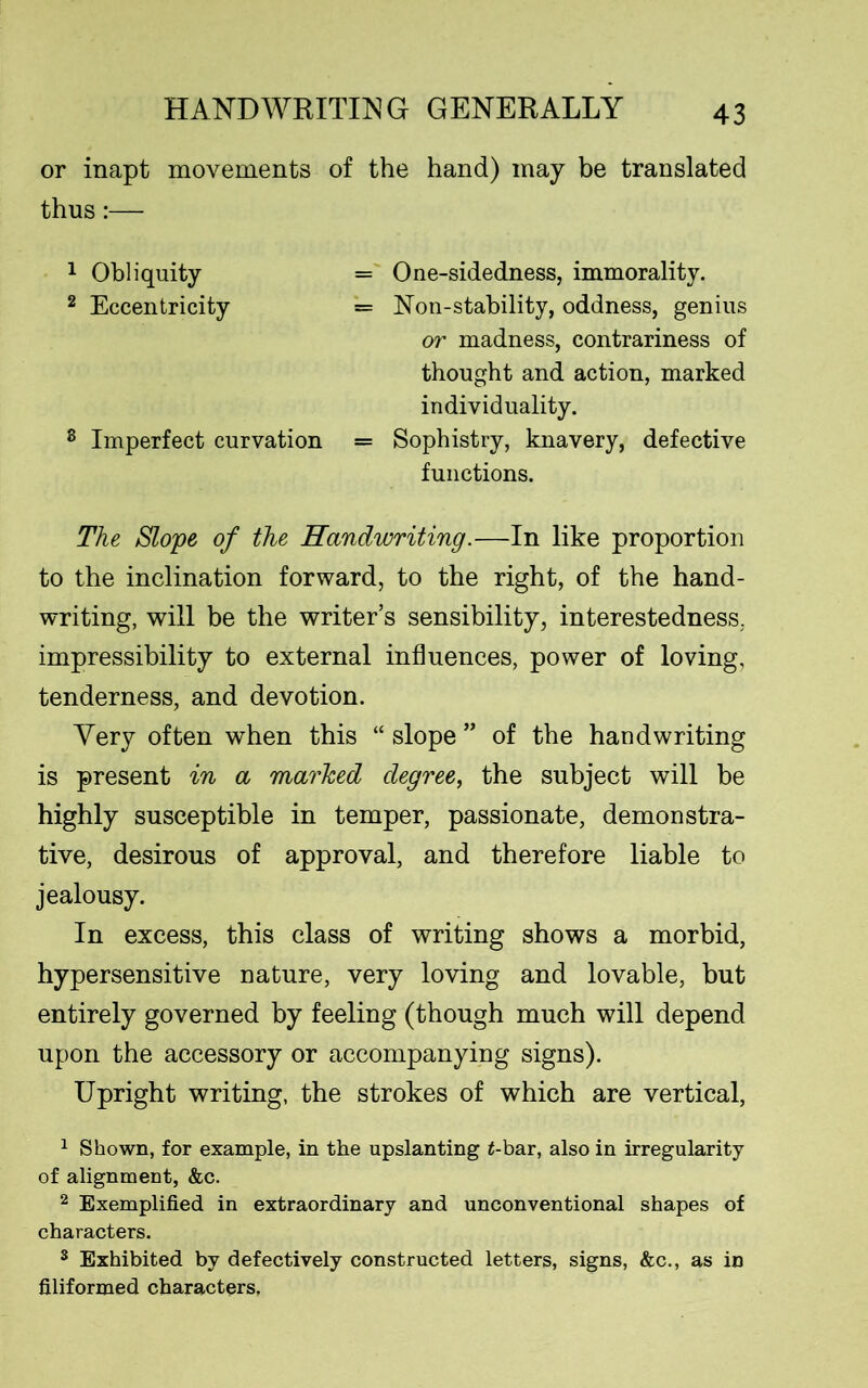 or inapt movements of the hand) may be translated thus:— 1 Obliquity = One-sidedness, immorality. 2 Eccentricity = Non-stability, oddness, genius or madness, contrariness of thought and action, marked individuality. 8 Imperfect curvation = Sophistry, knavery, defective functions. The Slope of the Handwriting.—In like proportion to the inclination forward, to the right, of the hand- writing, will be the writer’s sensibility, interestedness, impressibility to external influences, power of loving, tenderness, and devotion. Very often when this “ slope ” of the handwriting is present in a marked degree, the subject will be highly susceptible in temper, passionate, demonstra- tive, desirous of approval, and therefore liable to jealousy. In excess, this class of writing shows a morbid, hypersensitive nature, very loving and lovable, but entirely governed by feeling (though much will depend upon the accessory or accompanying signs). Upright writing, the strokes of which are vertical, 1 Shown, for example, in the upslanting £-bar, also in irregularity of alignment, &c. 2 Exemplified in extraordinary and unconventional shapes of characters. 3 Exhibited by defectively constructed letters, signs, &c., as in filiformed characters.