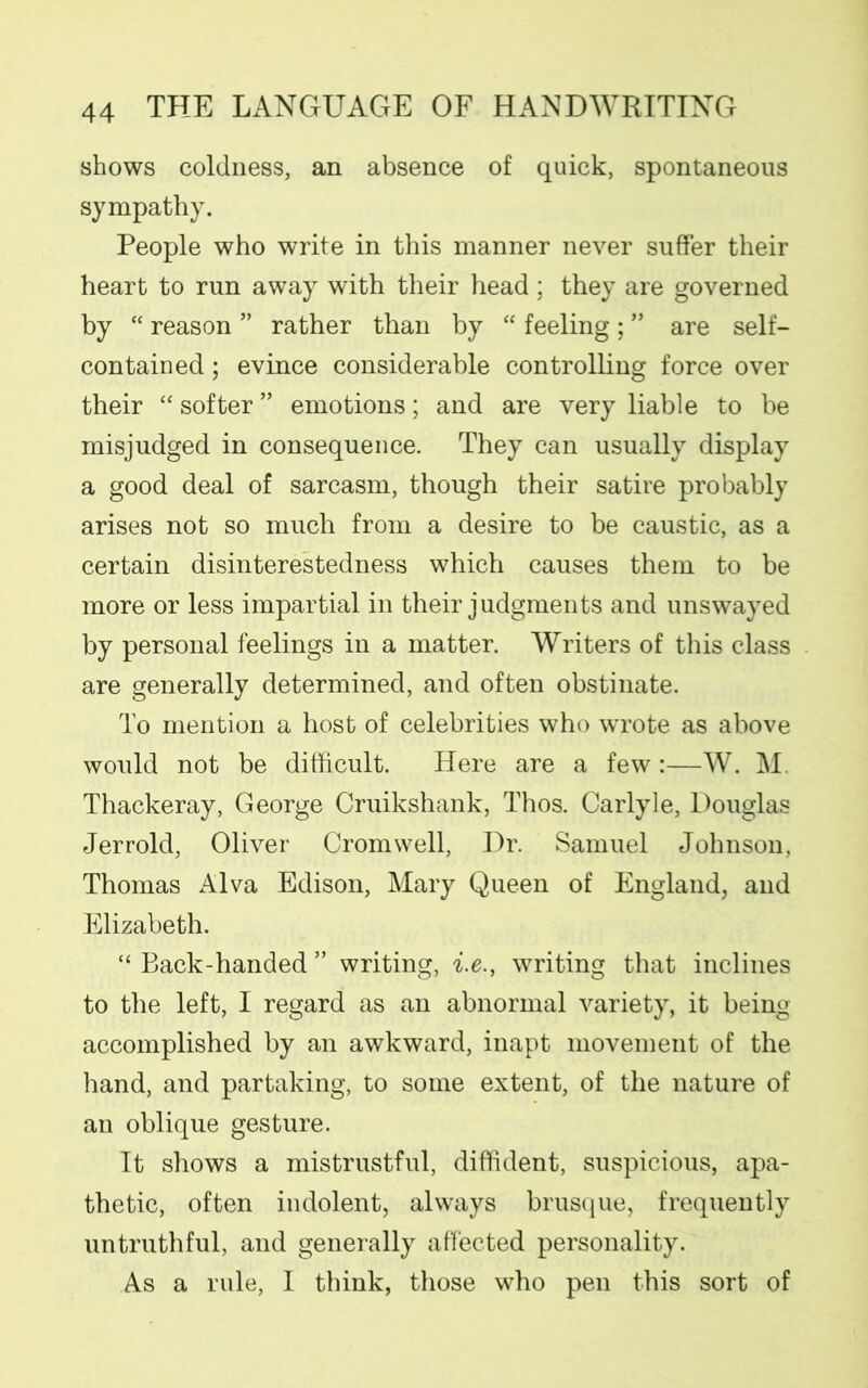 shows coldness, an absence of quick, spontaneous sympathy. People who write in this manner never suffer their heart to run away with their head; they are governed by “ reason ” rather than by “ feeling ; ” are self- contained ; evince considerable controlling force over their “ softer ” emotions; and are very liable to be misjudged in consequence. They can usually display a good deal of sarcasm, though their satire probably arises not so much from a desire to be caustic, as a certain disinterestedness which causes them to be more or less impartial in their judgments and unswayed by personal feelings in a matter. Writers of this class are generally determined, and often obstinate. To mention a host of celebrities who wrote as above would not be difficult. Here are a few:—W. M. Thackeray, George Cruikshank, Thos. Carlyle, Douglas Jerrold, Oliver Cromwell, Dr. Samuel Johnson, Thomas Alva Edison, Mary Queen of England, and Elizabeth. “ Back-handed ” writing, i.e., writing that inclines to the left, I regard as an abnormal variety, it being accomplished by an awkward, inapt movement of the hand, and partaking, to some extent, of the nature of an oblique gesture. It shows a mistrustful, diffident, suspicious, apa- thetic, often indolent, always brusque, frequently untruthful, and generally affected personality. As a rule, I think, those who pen this sort of