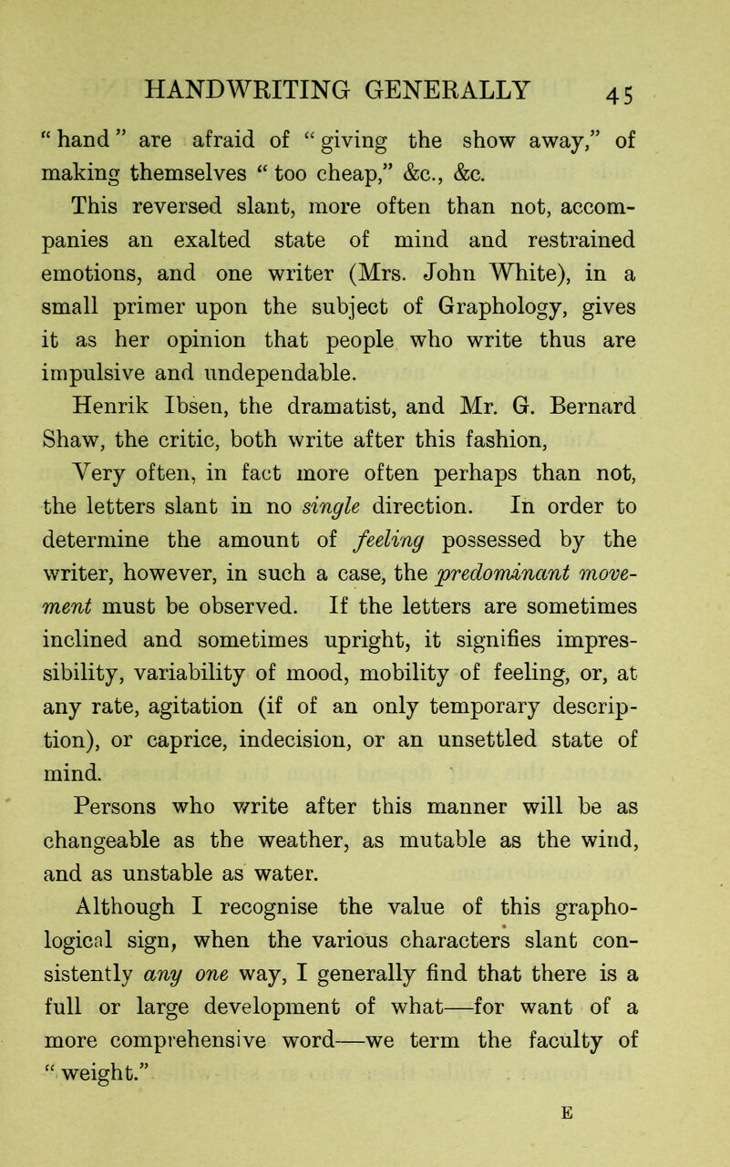 “ hand ” are afraid of “ giving the show away,” of making themselves “ too cheap,” &c., &c. This reversed slant, more often than not, accom- panies an exalted state of mind and restrained emotions, and one writer (Mrs. John White), in a small primer upon the subject of Graphology, gives it as her opinion that people who write thus are impulsive and undependable. Henrik Ibsen, the dramatist, and Mr. G. Bernard Shaw, the critic, both write after this fashion, Very often, in fact more often perhaps than not, the letters slant in no single direction. In order to determine the amount of feeling possessed by the writer, however, in such a case, the predominant move- ment must be observed. If the letters are sometimes inclined and sometimes upright, it signifies impres- sibility, variability of mood, mobility of feeling, or, at any rate, agitation (if of an only temporary descrip- tion), or caprice, indecision, or an unsettled state of mind. Persons who write after this manner will be as changeable as the weather, as mutable as the wind, and as unstable as water. Although I recognise the value of this grapho- logical sign, when the various characters slant con- sistently any one way, I generally find that there is a full or large development of what—for want of a more comprehensive word—we term the faculty of “weight.” E