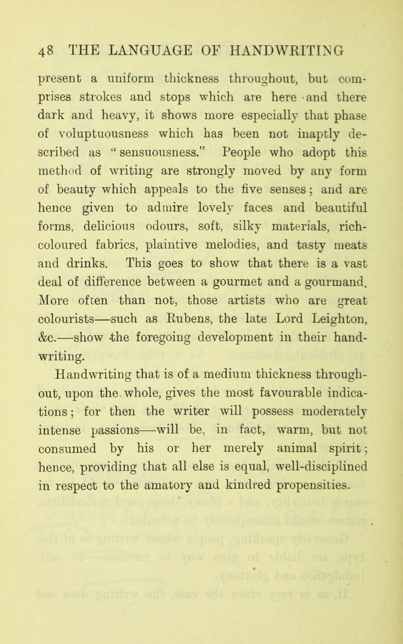 present a uniform thickness throughout, but com- prises strokes and stops which are here and there dark and heavy, it shows more especially that phase of voluptuousness which has been not inaptly de- scribed as “ sensuousness.” People who adopt this method of writing are strongly moved by any form of beauty which appeals to the five senses; and are hence given to admire lovely faces and beautiful forms, delicious odours, soft, silky materials, rich- coloured fabrics, plaintive melodies, and tasty meats and drinks. This goes to show that there is a vast deal of difference between a gourmet and a gourmand. More often than not, those artists who are great colourists—such as Rubens, the late Lord Leighton, &c.—show -the foregoing development in their hand- writing. Handwriting that is of a medium thickness through- out, upon the. whole, gives the most favourable indica- tions ; for then the writer will possess moderately intense passions—will be, in fact, warm, but not consumed by his or her merely animal spirit; hence, providing that all else is equal, well-disciplined in respect to the amatory and kindred propensities.