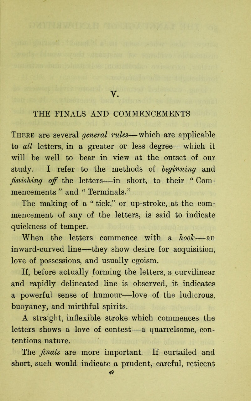 y. THE FINALS AND COMMENCEMENTS There are several general rules—which are applicable to all letters, in a greater or less degree—which it will be well to bear in view at the outset of our study. I refer to the methods of beginning and finishing off the letters—in short, to their “ Com- mencements ” and “ Terminals.” The making of a “ tick,” or up-stroke, at the com- mencement of any of the letters, is said to indicate quickness of temper. When the letters commence with a hook—an inward-curved line—they show desire for acquisition, love of possessions, and usually egoism. If, before actually forming the letters, a curvilinear and rapidly delineated line is observed, it indicates a powerful sense of humour—love of the ludicrous, buoyancy, and mirthful spirits. A straight, inflexible stroke which commences the letters shows a love of contest—a quarrelsome, con- tentious nature. The finals are more important. If curtailed and short, such would indicate a prudent, careful, reticent