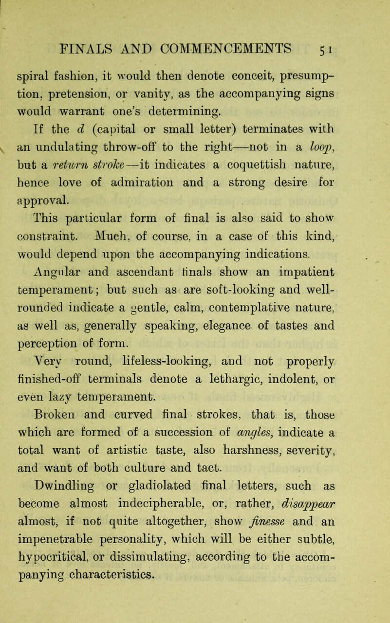 spiral fashion, it would then denote conceit, presump- tion, pretension, or vanity, as the accompanying signs would warrant one’s determining. If the d (capital or small letter) terminates with an undulating throw-off to the right—not in a loop, but a return stroke—it indicates a coquettish nature, hence love of admiration and a strong desire for approval. This particular form of final is also said to show constraint. Much, of course, in a case of this kind, would depend upon the accompanying indications. Angular and ascendant tinals show an impatient temperament; but such as are soft-looking and well- rounded indicate a gentle, calm, contemplative nature, as well as, generally speaking, elegance of tastes and perception of form. Yerv round, lifeless-looking, and not properly finished-off terminals denote a lethargic, indolent, or even lazy temperament. Broken and curved final strokes, that is, those which are formed of a succession of angles, indicate a total want of artistic taste, also harshness, severity, and want of both culture and tact. Dwindling or gladiolated final letters, such as become almost indecipherable, or, rather, disappear almost, if not quite altogether, show finesse and an impenetrable personality, which will be either subtle, hypocritical, or dissimulating, according to the accom- panying characteristics.