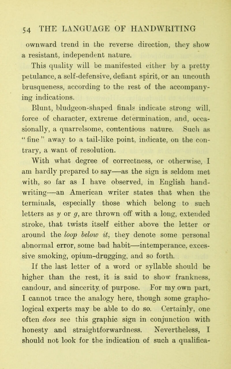 ownward trend in the reverse direction, they show a resistant, independent nature. This quality will be manifested either by a pretty petulance, a self-defensive, defiant spirit, or an uncouth brusqueness, according to the rest of the accompany- ing indications. Blunt, bludgeon-shaped finals indicate strong will, force of character, extreme determination, and, occa- sionally, a quarrelsome, contentious nature. Such as “ fine ” away to a tail-like point, indicate, on the con- trary, a want of resolution. With what degree of correctness, or otherwise, I am hardly prepared to say—as the sign is seldom met with, so far as I have observed, in English hand- writing—an American writer states that when the terminals, especially those which belong to such letters as y or g, are thrown off with a long, extended stroke, that twists itself either above the letter or around the loop below it, they denote some personal abnormal error, some bad habit—intemperance, exces- sive smoking, opium-drugging, and so forth. If the last letter of a word or syllable should be higher than the rest, it is said to show frankness, candour, and sincerity of purpose. For my own part,. I cannot trace the analogy here, though some grapho- logical experts may be able to do so. Certainly, one often does see this graphic sign in conjunction with honesty and straightforwardness. Nevertheless, I should not look for the indication of such a qualifica-