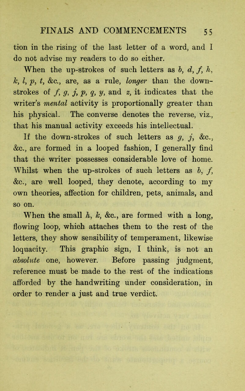 tion in the rising of the last letter of a word, and I do not advise my readers to do so either. When the up-strokes of such letters as b, d, /, h, k, l, p, t, &c., are, as a rule, longer than the down- strokes of /, g, j, p, q, y, and z, it indicates that the writer’s mental activity is proportionally greater than his physical. The converse denotes the reverse, viz., that his manual activity exceeds his intellectual. If the down-strokes of such letters as g, j, &c.3 &c., are formed in a looped fashion, I generally find that the writer possesses considerable love of home. Whilst when the up-strokes of such letters as b, f} &c., are well looped, they denote, according to my own theories, affection for children, pets, animals, and so on. When the small A, A, &c., are formed with a long, flowing loop, which attaches them to the rest of the letters, they show sensibility of temperament, likewise loquacity. This graphic sign, I think, is not an absolute one, however. Before passing judgment, reference must be made to the rest of the indications afforded by the handwriting under consideration, in order to render a just and true verdict.