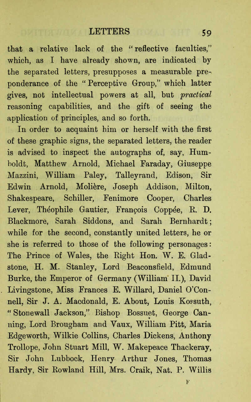 that a relative lack of the “ reflective faculties,” which, as I have already shown, are indicated by the separated letters, presupposes a measurable pre^ ponderance of the “ Perceptive Group,” which latter gives, not intellectual powers at all, but 'practical reasoning capabilities, and the gift of seeing the application of principles, and so forth. In order to acquaint him or herself with the first of these graphic signs, the separated letters, the reader is advised to inspect the autographs of, say, Hum- boldt, Matthew Arnold, Michael Faraday, Giuseppe Mazzini, William Paley, Talleyrand, Edison, Sir Edwin Arnold, Molikre, Joseph Addison, Milton, Shakespeare, Schiller, Fenimore Cooper, Charles Lever, Th^ophile Gautier, Franpois Copp4e, R. D. Blackmore, Sarah Siddons, and Sarah Bernhardt; while for the second, constantly united letters, he or she is referred to those of the following personages: The Prince of Wales, the Right Hon. W. E. Glad- stone, H. M. Stanley, Lord Beaconsfield, Edmund Burke, the Emperor of Germany (William II.), David Livingstone, Miss Frances E. Willard, Daniel O’Con- nell, Sir J. A. Macdonald, E. About, Louis Kossuth, “ Stonewall Jackson,” Bishop Bossuet, George Can- ning, Lord Brougham and Yaux, William Pitt, Maria Edgeworth, Wilkie Collins, Charles Dickens, Anthony Trollope, John Stuart Mill, W. Makepeace Thackeray, Sir John Lubbock, Henry Arthur Jones, Thomas Hardy, Sir Rowland Hill, Mrs. Craik, Hat. P. Willis F