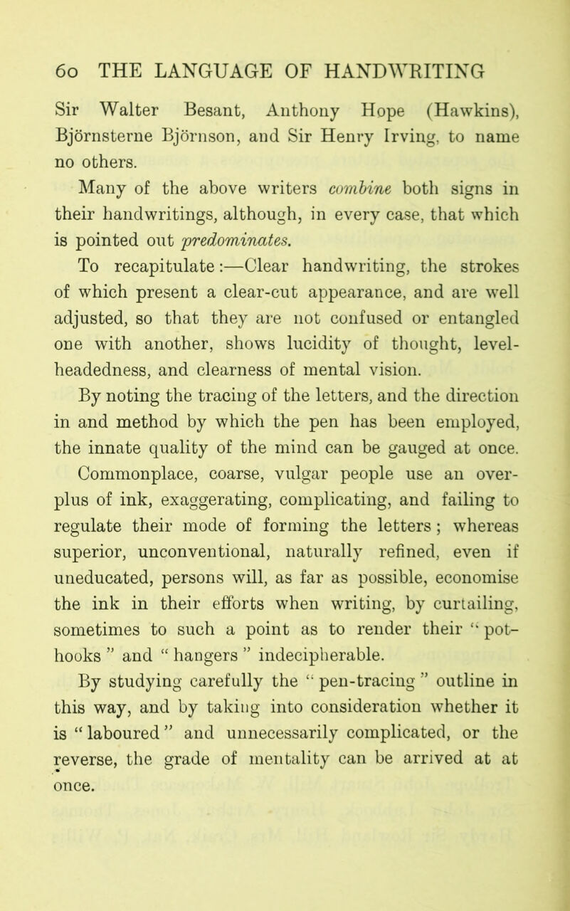 Sir Walter Besant, Anthony Hope (Hawkins), Bjornsterne Bjornson, and Sir Henry Irving, to name no others. Many of the above writers combine both signs in their handwritings, although, in every case, that which is pointed out predominates. To recapitulate:—Clear handwriting, the strokes of which present a clear-cut appearance, and are well adjusted, so that they are not confused or entangled one with another, shows lucidity of thought, level- headedness, and clearness of mental vision. By noting the tracing of the letters, and the direction in and method by which the pen has been employed, the innate quality of the mind can be gauged at once. Commonplace, coarse, vulgar people use an over- plus of ink, exaggerating, complicating, and failing to regulate their mode of forming the letters; whereas superior, unconventional, naturally refined, even if uneducated, persons will, as far as possible, economise the ink in their efforts when writing, by curtailing, sometimes to such a point as to render their “ pot- hooks ” and “ hangers ” indecipherable. By studying carefully the pen-tracing ” outline in this way, and by taking into consideration whether it is “ laboured ” and unnecessarily complicated, or the reverse, the grade of mentality can be arrived at at once.