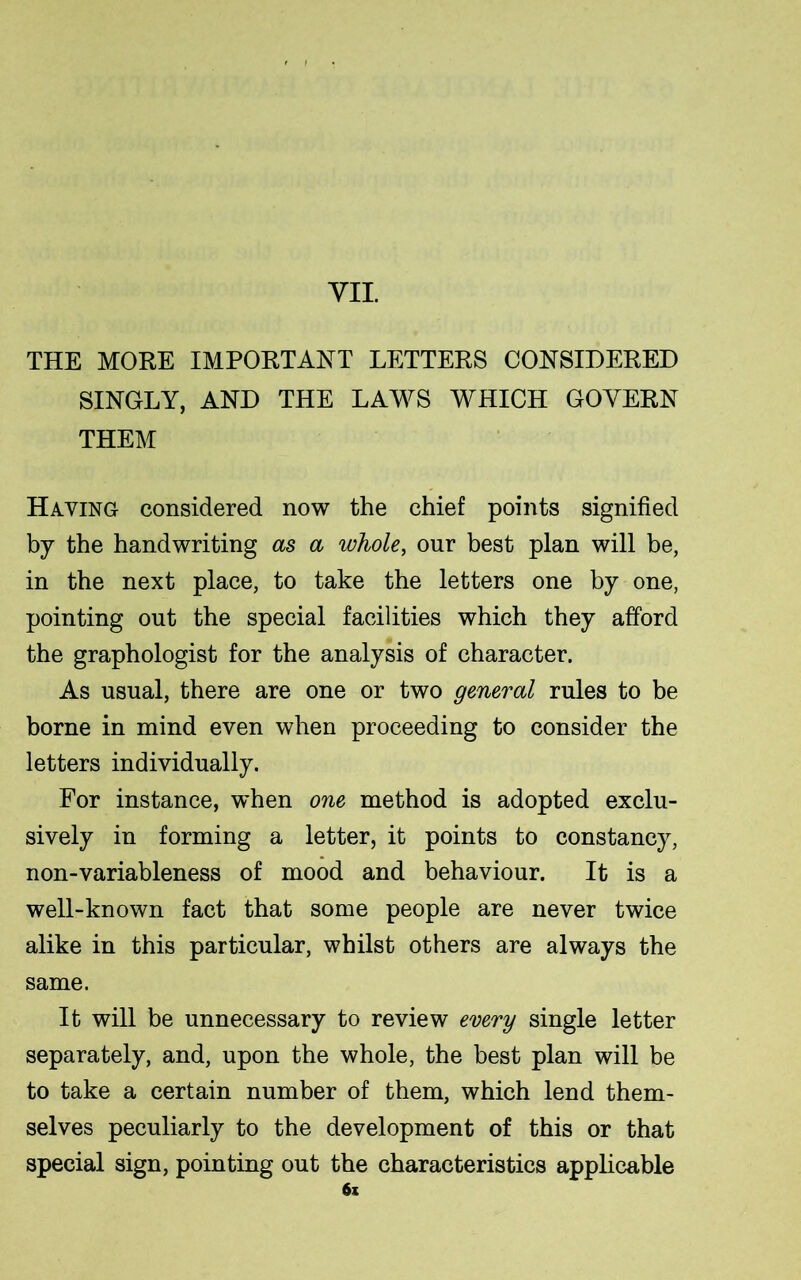 THE MORE IMPORTANT LETTERS CONSIDERED SINGLY, AND THE LAWS WHICH GOVERN THEM Having considered now the chief points signified by the handwriting as a whole, our best plan will be, in the next place, to take the letters one by one, pointing out the special facilities which they afford the graphologist for the analysis of character. As usual, there are one or two general rules to be borne in mind even when proceeding to consider the letters individually. For instance, when one method is adopted exclu- sively in forming a letter, it points to constancy, non-variableness of mood and behaviour. It is a well-known fact that some people are never twice alike in this particular, whilst others are always the same. It will be unnecessary to review every single letter separately, and, upon the whole, the best plan will be to take a certain number of them, which lend them- selves peculiarly to the development of this or that special sign, pointing out the characteristics applicable