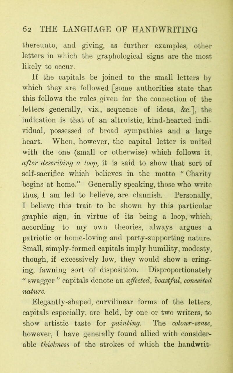 thereunto, and giving, as further examples, other letters in which the graphological signs are the most likely to occur. If the capitals be joined to the small letters by which they are followed [some authorities state that this follows the rules given for the connection of the letters generally, viz., sequence of ideas, &c.], the indication is that of an altruistic, kind-hearted indi- vidual, possessed of broad sympathies and a large heart. When, however, the capital letter is united with the one (small or otherwise) which follows it, after describing a loop, it is said to show that sort of self-sacriiice which believes in the motto “ Charity begins at home.” Generally speaking, those who write thus, I am led to believe, are clannish. Personally, I believe this trait to be shown by this particular graphic sign, in virtue of its being a loop, which, according to my own theories, always argues a patriotic or home-loving and party-supporting nature. Small, simply-formed capitals imply humility, modesty, though, if excessively low, they would show a cring- ing, fawning sort of disposition. Disproportionately “ swagger ” capitals denote an affected, boastful, conceited nature. Elegantly-shaped, curvilinear forms of the letters, capitals especially, are held, by one or two writers, to show artistic taste for painting. The colour-sense, however, I have generally found allied with consider- able thickness of the strokes of which the handwrit-