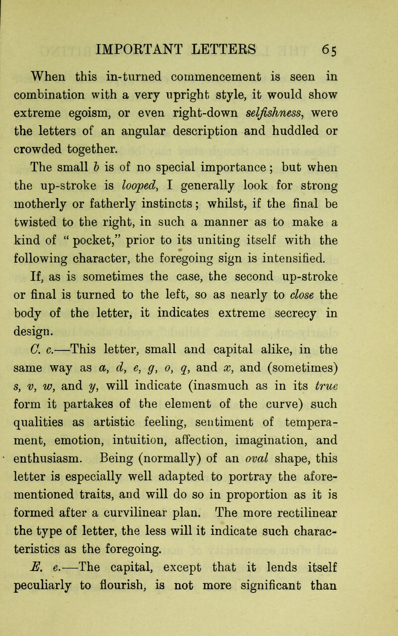 When this in-turned commencement is seen in combination with a very upright style, it would show extreme egoism, or even right-down selfishness, were the letters of an angular description and huddled or crowded together. The small b is of no special importance; but when the up-stroke is looped, I generally look for strong motherly or fatherly instincts; whilst, if the final be twisted to the right, in such a manner as to make a kind of “ pocket,” prior to its uniting itself with the following character, the foregoing sign is intensified. If, as is sometimes the case, the second up-stroke or final is turned to the left, so as nearly to close the body of the letter, it indicates extreme secrecy in design. C. c.—This letter, small and capital alike, in the same way as a, d, e, g, 0, q, and x, and (sometimes) s, v, w, and y, will indicate (inasmuch as in its true form it partakes of the element of the curve) such qualities as artistic feeling, sentiment of tempera- ment, emotion, intuition, affection, imagination, and enthusiasm. Being (normally) of an oval shape, this letter is especially well adapted to portray the afore- mentioned traits, and will do so in proportion as it is formed after a curvilinear plan. The more rectilinear the type of letter, the less will it indicate such charac- teristics as the foregoing. E. e.-—The capital, except that it lends itself peculiarly to flourish, is not more significant than
