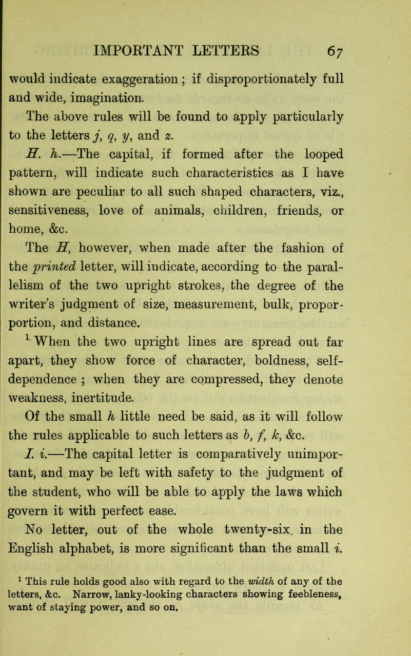 would indicate exaggeration; if disproportionately full and wide, imagination. The above rules will be found to apply particularly to the letters j, qy y, and z. E. h.—The capital, if formed after the looped pattern, will indicate such characteristics as I have shown are peculiar to all such shaped characters, viz., sensitiveness, love of animals, children, friends, or home, &c. The E, however, when made after the fashion of the 'printed letter, will indicate, according to the paral- lelism of the two upright strokes, the degree of the writer’s judgment of size, measurement, bulk, propor- I portion, and distance. 1 When the two upright lines are spread out far apart, they show force of character, boldness, self- dependence ; when they are compressed, they denote weakness, inertitude. Of the small h little need be said, as it will follow the rules applicable to such letters as b, /, k, &c. I. i.—The capital letter is comparatively unimpor- tant, and may be left with safety to the judgment of the student, who will be able to apply the laws which govern it with perfect ease. No letter, out of the whole twenty-six in the English alphabet, is more significant than the small i. 1 This rule holds good also with regard to the width of any of the letters, &c. Narrow, lanky-looking characters showing feebleness, wrant of staying power, and so on.